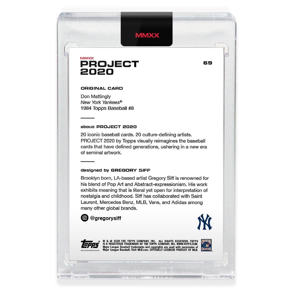 **MMXX PROJECT 2020**

**69**

**ORIGINAL CARD**

Don Mattingly  
New York Yankees®  
1984 Topps Baseball #8

---

**about PROJECT 2020**

20 iconic baseball cards, 20 culture-defining artists.  
PROJECT 2020 by Topps visually reimagines the baseball cards that have defined generations, ushering in a new era of seminal artwork.

---

**designed by GREGORY SIFF**

Brooklyn born, LA-based artist Gregory Siff is renowned for his blend of Pop Art and Abstract-expressionism. His work exhibits meaning that is literal yet open for interpretation of nostalgia and childhood. Siff has collaborated with Saint Laurent, Mercedes Benz, MLB, Vans, and Adidas among many other global brands.

@gregorysiff

---

**© 2020 THE TOPPS COMPANY, INC. ALL RIGHTS RESERVED. TOPPS is a registered trademark of The Topps Company, Inc. WWW.TOPPS.COM**

**Major League Baseball trademarks and copyrights are used with permission of Major League Baseball. Visit MLB.com. OFFICIALLY LICENSED PRODUCT OF MLB.**

**GELSTEN**