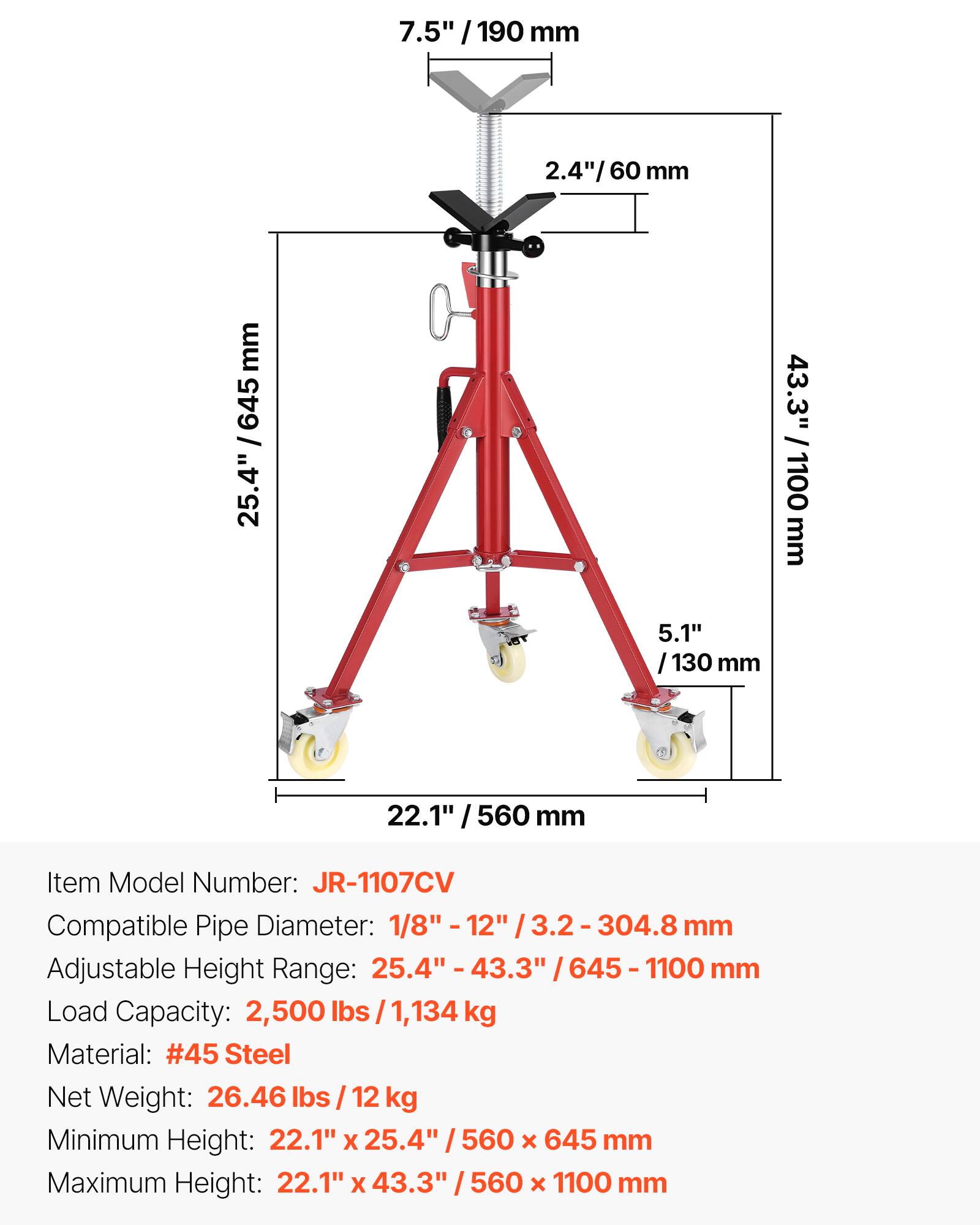 7.5" / 190 mm  
2.4" / 60 mm  
25.4" / 645 mm  
43.3" / 1100 mm  
5.1" / 130 mm  
22.1" / 560 mm  

Item Model Number: JR-1107CV  
Compatible Pipe Diameter: 1/8" - 12" / 3.2 - 304.8 mm  
Adjustable Height Range: 25.4" - 43.3" / 645 - 1100 mm  
Load Capacity: 2,500 lbs / 1,134 kg  
Material: #45 Steel  
Net Weight: 26.46 lbs / 12 kg  
Minimum Height: 22.1" x 25.4" / 560 x 645 mm  
Maximum Height: 22.1" x 43.3" / 560 x 1100 mm