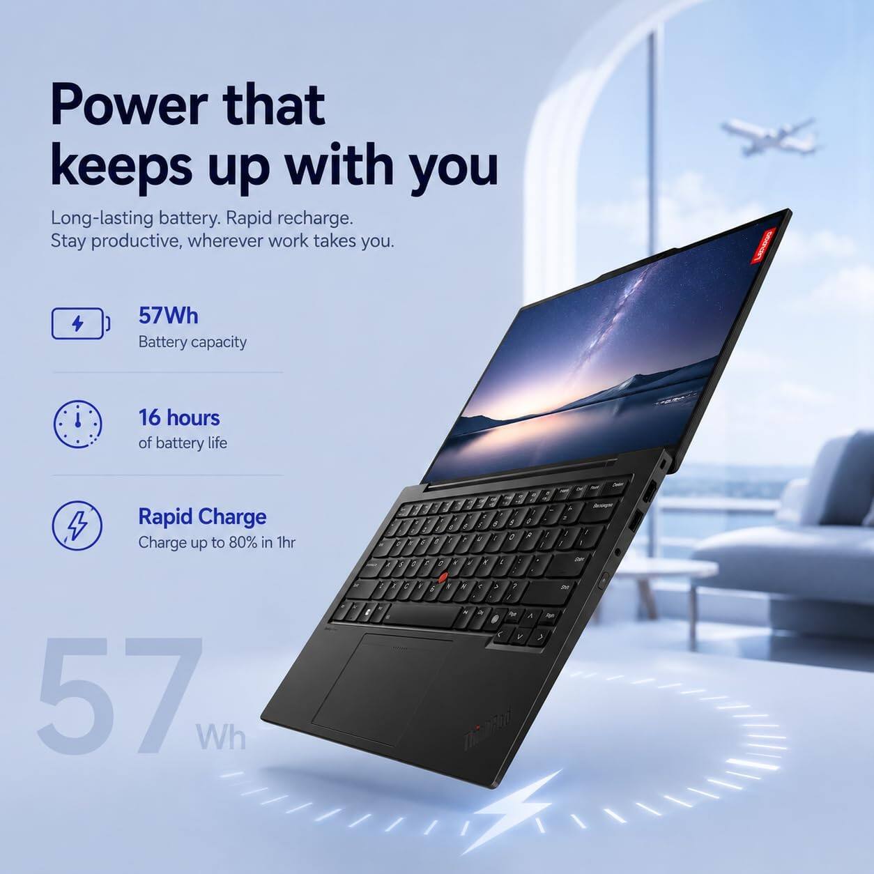 Power that keeps up with you  
Long-lasting battery. Rapid recharge. Stay productive, wherever work takes you.  

57Wh Battery capacity  
16 hours of battery life  
Rapid Charge Charge up to 80% in 1hr  

57 Wh