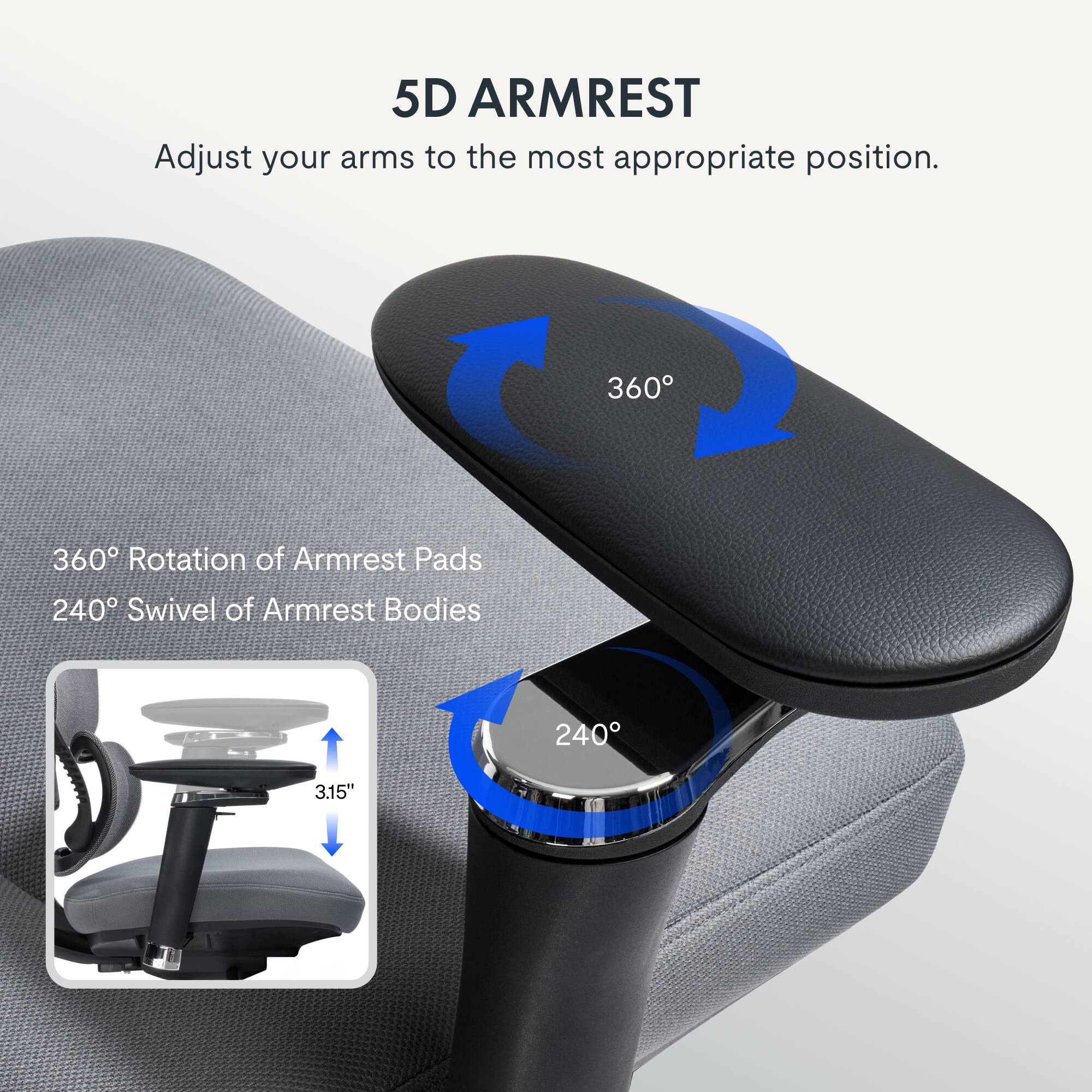 5D ARMREST  
Adjust your arms to the most appropriate position.  
360° Rotation of Armrest Pads  
240° Swivel of Armrest Bodies  
3.15"