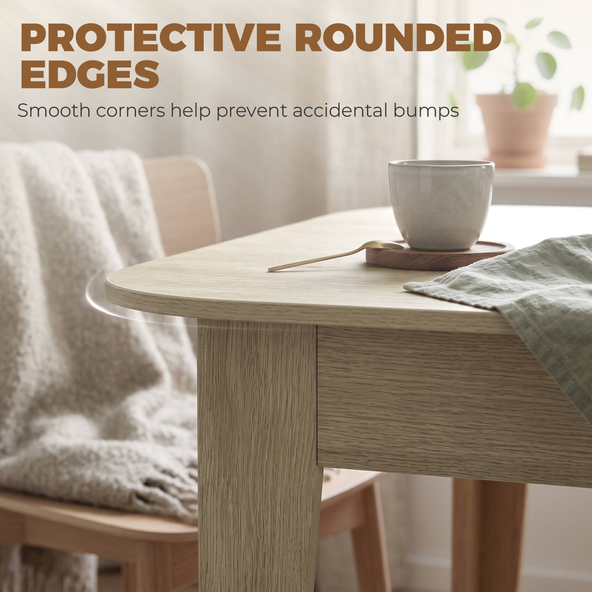 PROTECTIVE ROUNDED EDGES  
Smooth corners help prevent accidental bumps