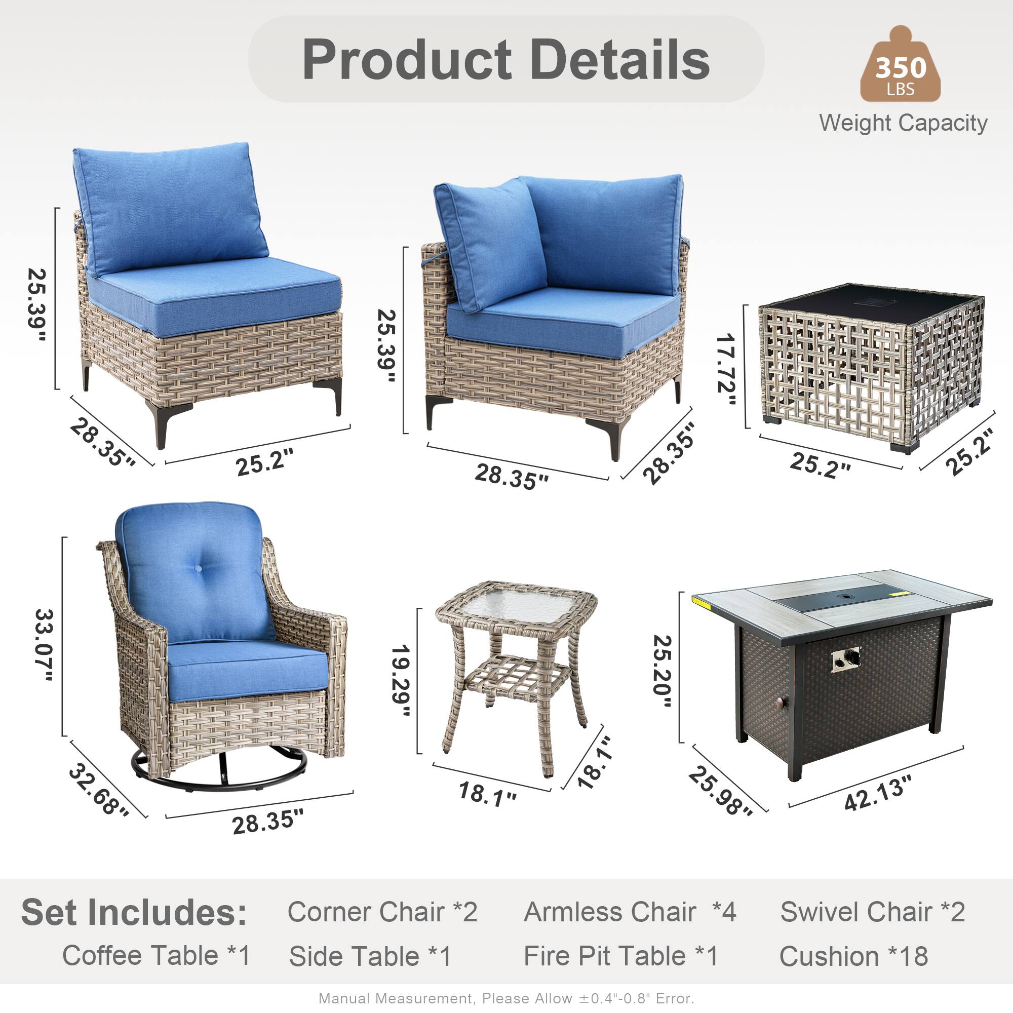 Product Details  
350 LBS Weight Capacity  

Dimensions:  
- 25.39"  
- 28.35"  
- 25.2"  
- 17.72"  
- 33.07"  
- 32.68"  
- 19.29"  
- 18.1"  
- 25.20"  
- 25.98"  
- 42.13"  

Set Includes:  
- Corner Chair *2  
- Coffee Table *1  
- Side Table *1  
- Armless Chair *4  
- Fire Pit Table *1  
- Swivel Chair *2  
- Cushion *18  

Manual Measurement, Please Allow 0.4-0.8 Error.
