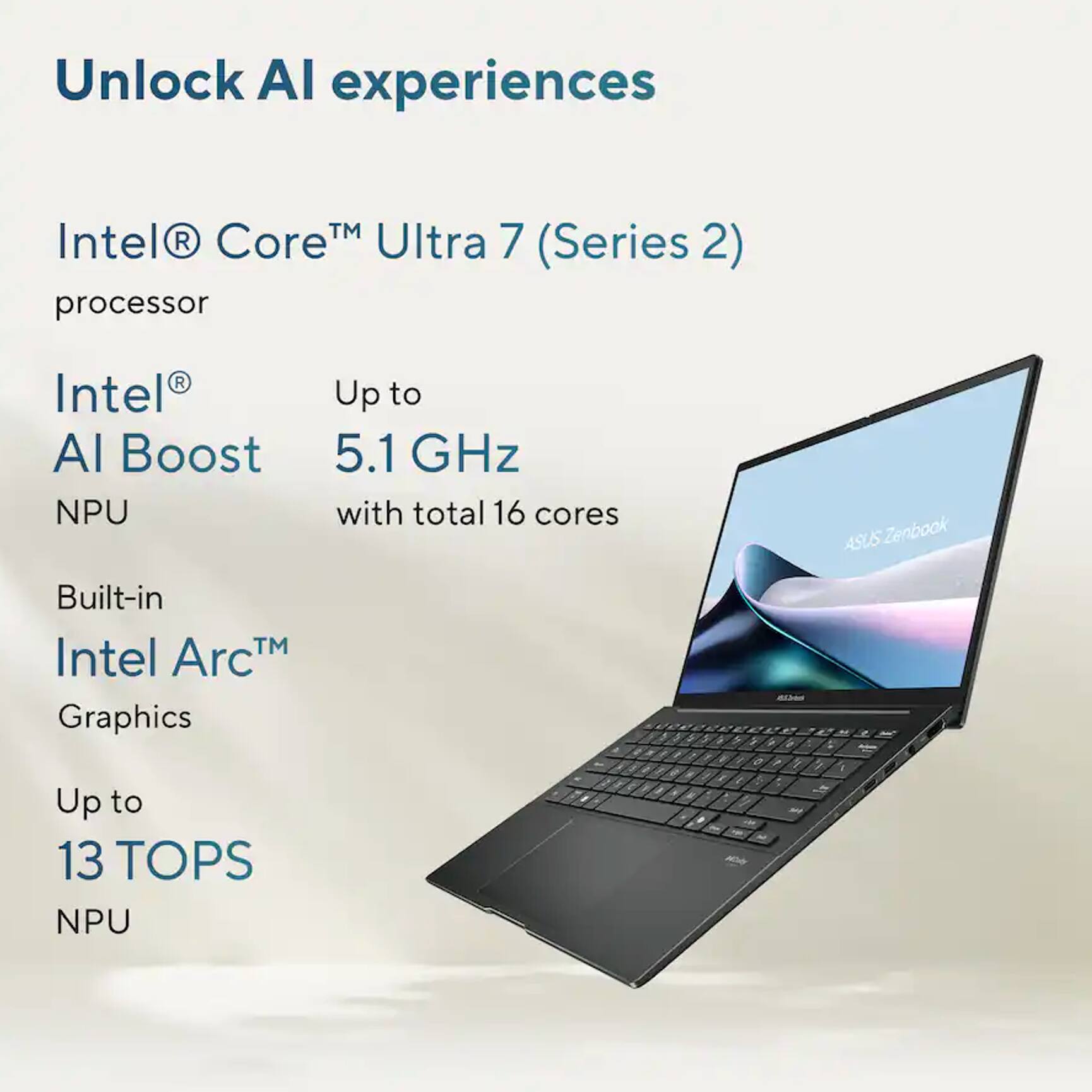 Unlock AI experiences

Intel® Core™ Ultra 7 (Series 2) processor

Intel® AI Boost NPU
Up to 5.1 GHz with total 16 cores

Built-in Intel Arc™ Graphics

Up to 13 TOPS NPU
