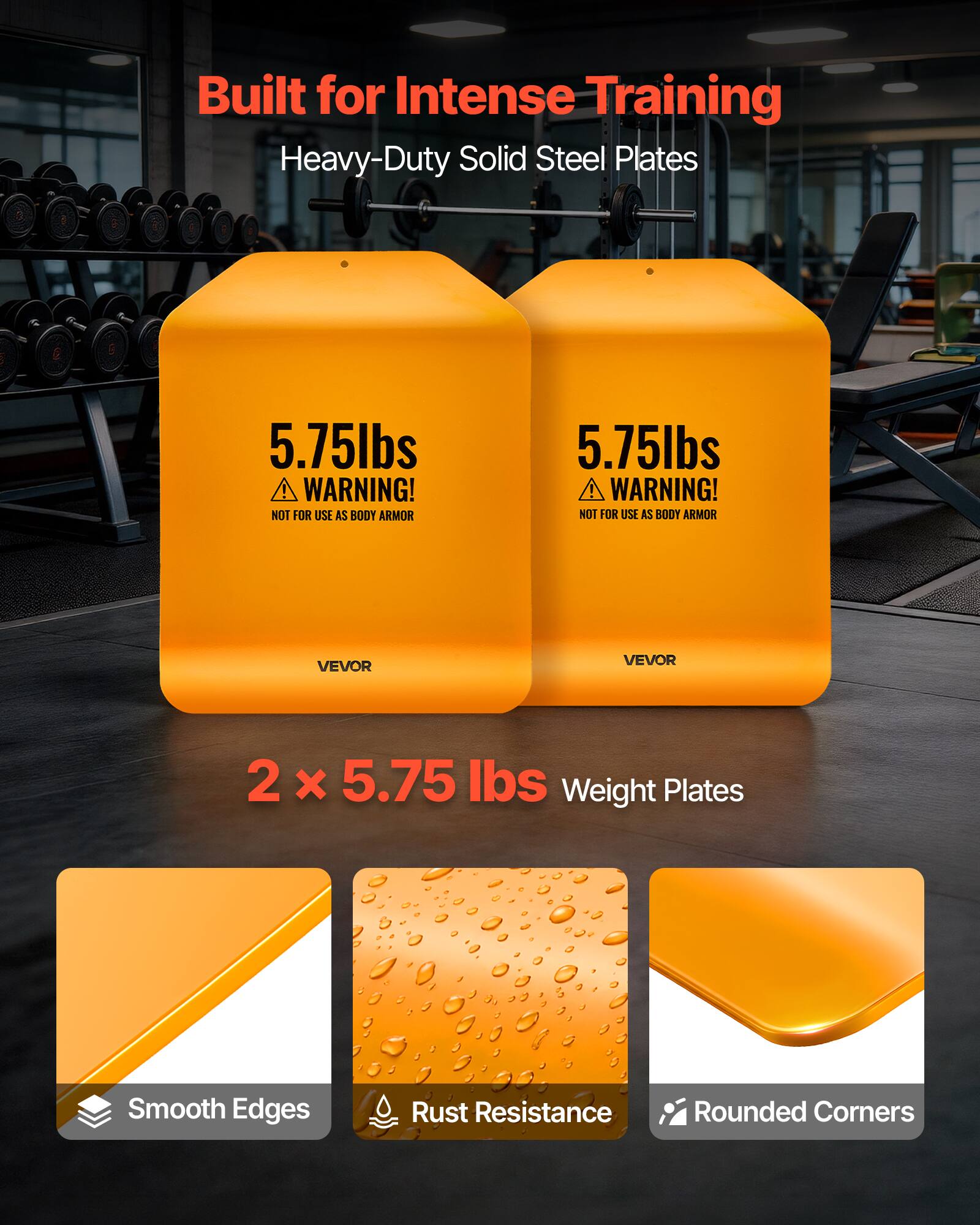 Built for Intense Training  
Heavy-Duty Solid Steel Plates  

5.75lbs  
WARNING! NOT FOR USE AS BODY ARMOR  

VEVOR  

2 x 5.75 lbs Weight Plates  

Smooth Edges  
Rust Resistance  
Rounded Corners