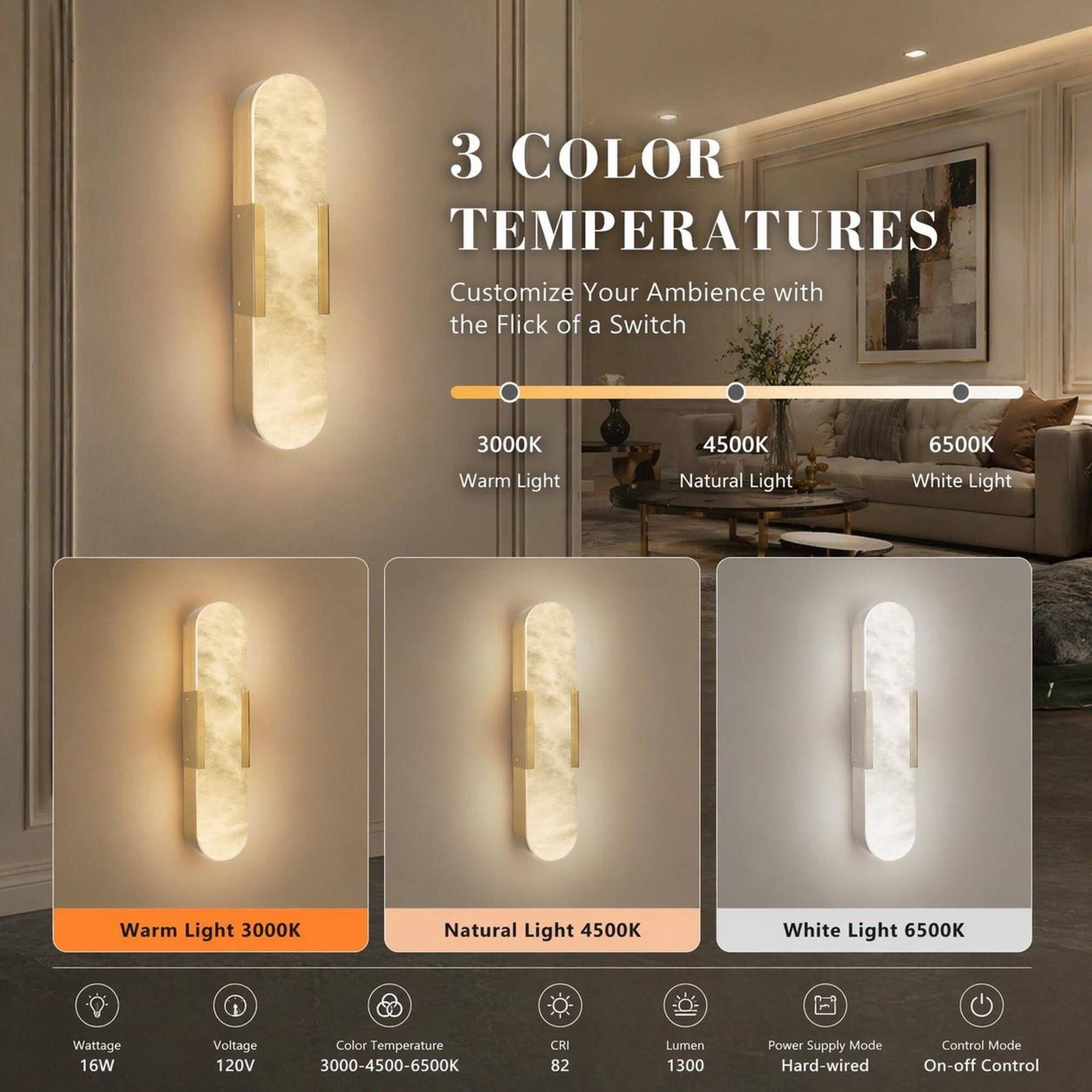 3 COLOR TEMPERATURES Customize Your Ambience with the Flick of a Switch

3000K Warm Light
4500K Natural Light
6500K White Light

Wattage 16W
Voltage 120V
Color Temperature 3000-4500-6500K
CRI 82
Lumen 1300
Power Supply Mode Hard-wired
Control Mode On-off Control
