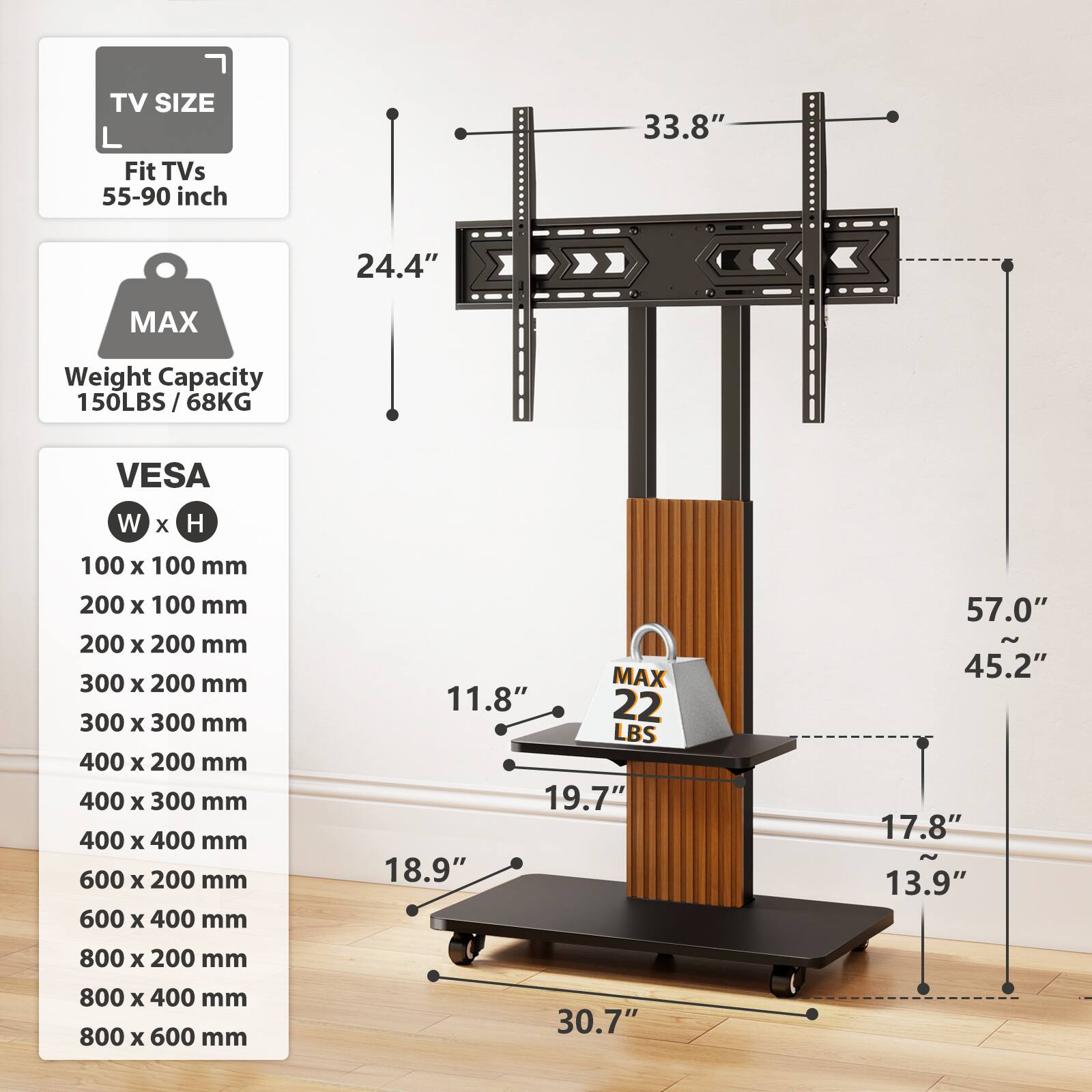 TV SIZE  
Fit TVs 55-90 inch

MAX  
Weight Capacity 150LBS / 68KG

VESAW x H  
100 x 100 mm  
200 x 100 mm  
200 x 200 mm  
300 x 200 mm  
300 x 300 mm  
400 x 200 mm  
400 x 300 mm  
400 x 400 mm  
600 x 200 mm  
600 x 400 mm  
800 x 200 mm  
800 x 400 mm  
800 x 600 mm

33.8"  
24.4"  
11.8"  
19.7"  
18.9"  
57.0"  
45.2"  
17.8"  
13.9"  
30.7"