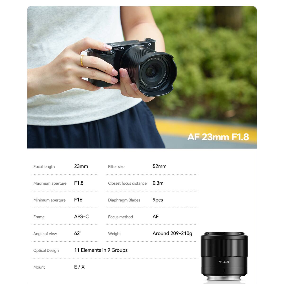 SONY  
a LITARTISAN  
450mm  
AF 23mm F1.8  

Focal length: 23mm  
Filter size: 52mm  
Maximum aperture: F1.8  
Closest focus distance: 0.3m  
Minimum aperture: F16  
Diaphragm Blades: 9pcs  
Frame: APS-C  
Focus method: AF  
Angle of view: 62°  
Weight: Around 209-210g  
Optical Design: 11 Elements in 9 Groups  
Mount: E/X