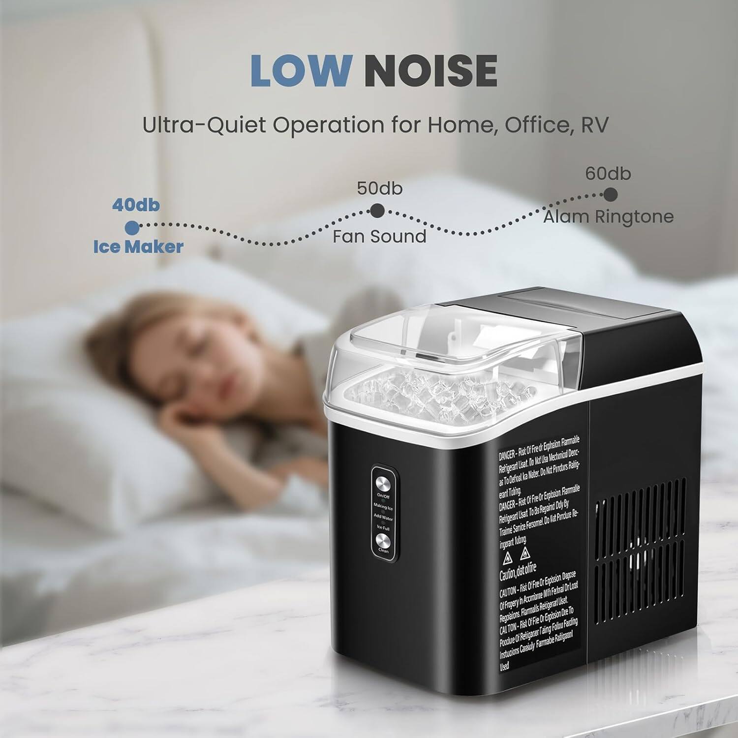 LOW NOISE  
Ultra-Quiet Operation for Home, Office, RV  

40db Ice Maker  
50db Fan Sound  
60db Alarm Ringtone  

DANGER:  
- Do not place the ice maker on a hot surface.  
- Do not immerse the ice maker in water.  
- Do not use the ice maker with water that is not potable.  
- Do not use the ice maker with water that is not clean.  
- Do not use the ice maker with water that is not filtered.  
- Do not use the ice maker with water that is not treated.  
- Do not use the ice maker with water that is not purified.  
- Do not use the ice maker with water that is not distilled.  
- Do not use the ice maker with water that is not boiled.  
- Do not use the ice maker with water that is not cooled.  
- Do not use the ice maker with water that is not chilled.  
- Do not use the ice maker with water that is not frozen.  
- Do not use the ice maker with water that is not iced.  
- Do not use the ice maker with water that is not iced.  
- Do not use the ice maker with water