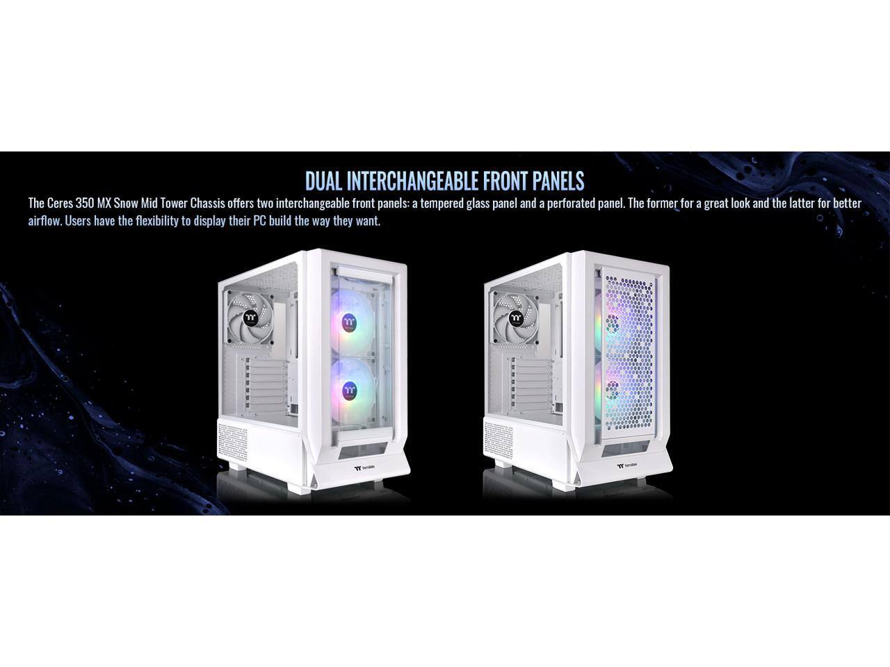 DUAL INTERCHANGEABLE FRONT PANELS

The Ceres 350 MX Snow Mid Tower Chassis offers two interchangeable front panels: a tempered glass panel and a perforated panel. The former for a great look and the latter for better airflow. Users have the flexibility to display their PC build the way they want.