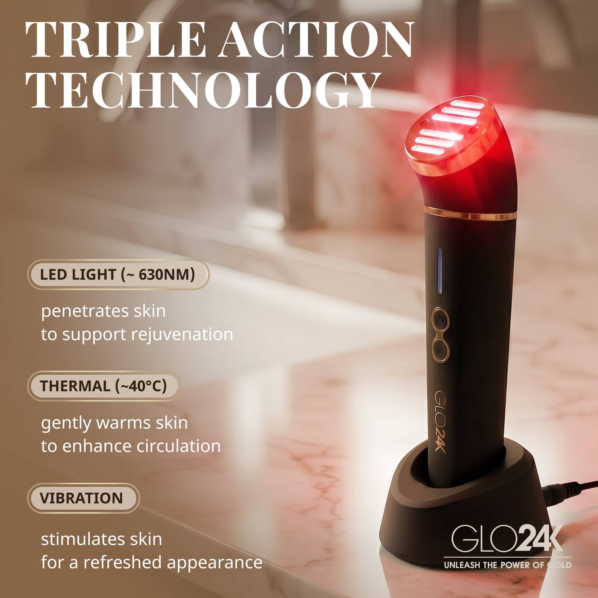 TRIPLE ACTION TECHNOLOGY

LED LIGHT (~630NM) penetrates skin to support rejuvenation

THERMAL (~40°C) gently warms skin to enhance circulation

VIBRATION stimulates skin for a refreshed appearance

GLO24K

UNLEASH THE POWER OF GOLD