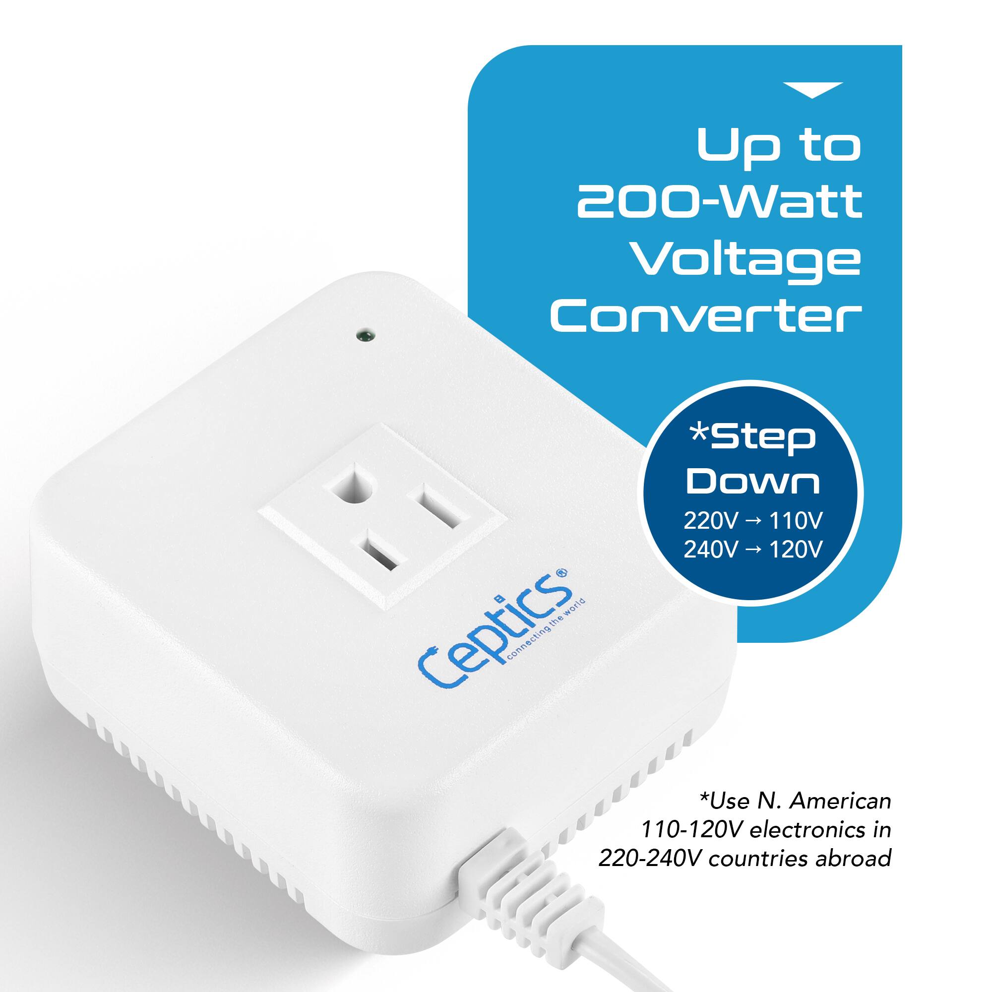 Up to 200-Watt Voltage Converter

*Step Down
220V → 110V
240V → 120V

*Use N. American 110-120V electronics in 220-240V countries abroad

Ceptics
Connecting the world