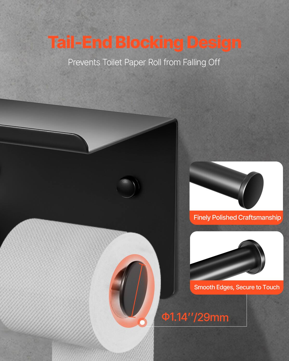Tail-End Blocking Design  
Prevents Toilet Paper Roll from Falling Off  

Finely Polished Craftsmanship  
Smooth Edges, Secure to Touch  

Φ1.14"/29mm