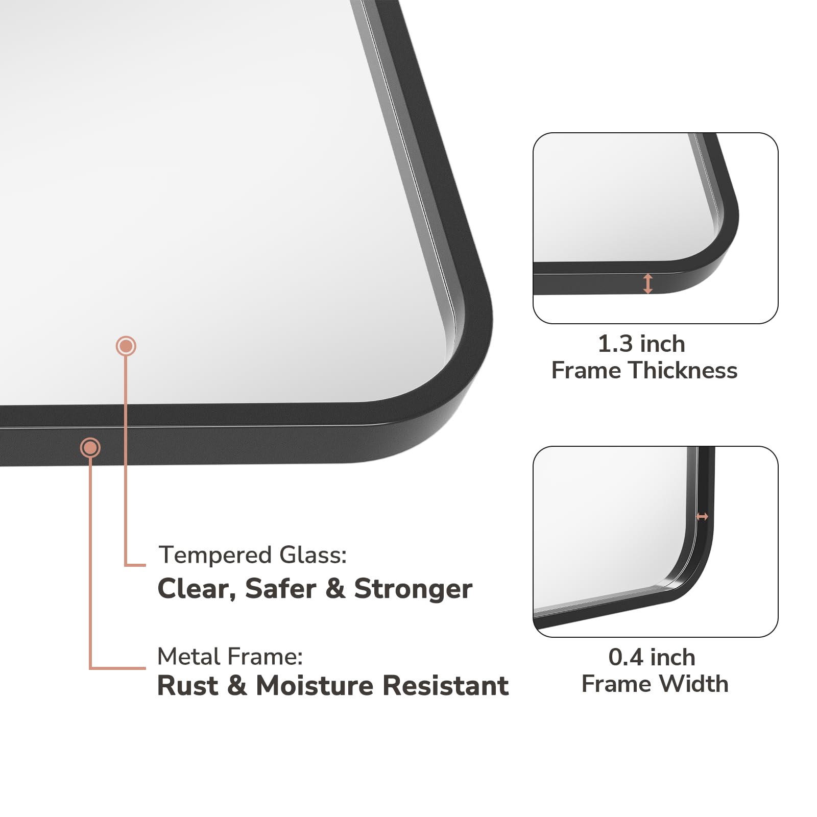 1.3 inch Frame Thickness  
Tempered Glass: Clear, Safer & Stronger  
Metal Frame: Rust & Moisture Resistant  
0.4 inch Frame Width