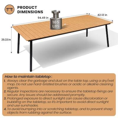 PRODUCT DIMENSIONS  
94.49 in x 165 LBS x 42.12 in x 29.33 in  

How to maintain tabletop:  
1. Always clear the garbage and dust on the table top, using a dry/wet mop. Do not use hard-bristled brushes or acidic or alkaline cleaning agents.  
2. Regular inspections are necessary to ensure the tabletop fixings are secure. Any issues should be addressed promptly.  
3. Prolonged exposure to direct sunlight can cause discoloration or bubbling on the tabletop, so it's important to avoid direct sunlight and use sunshades.  
4. To avoid bumping into or scratching tabletop, and to prevent sharp objects from rubbing against the surface.