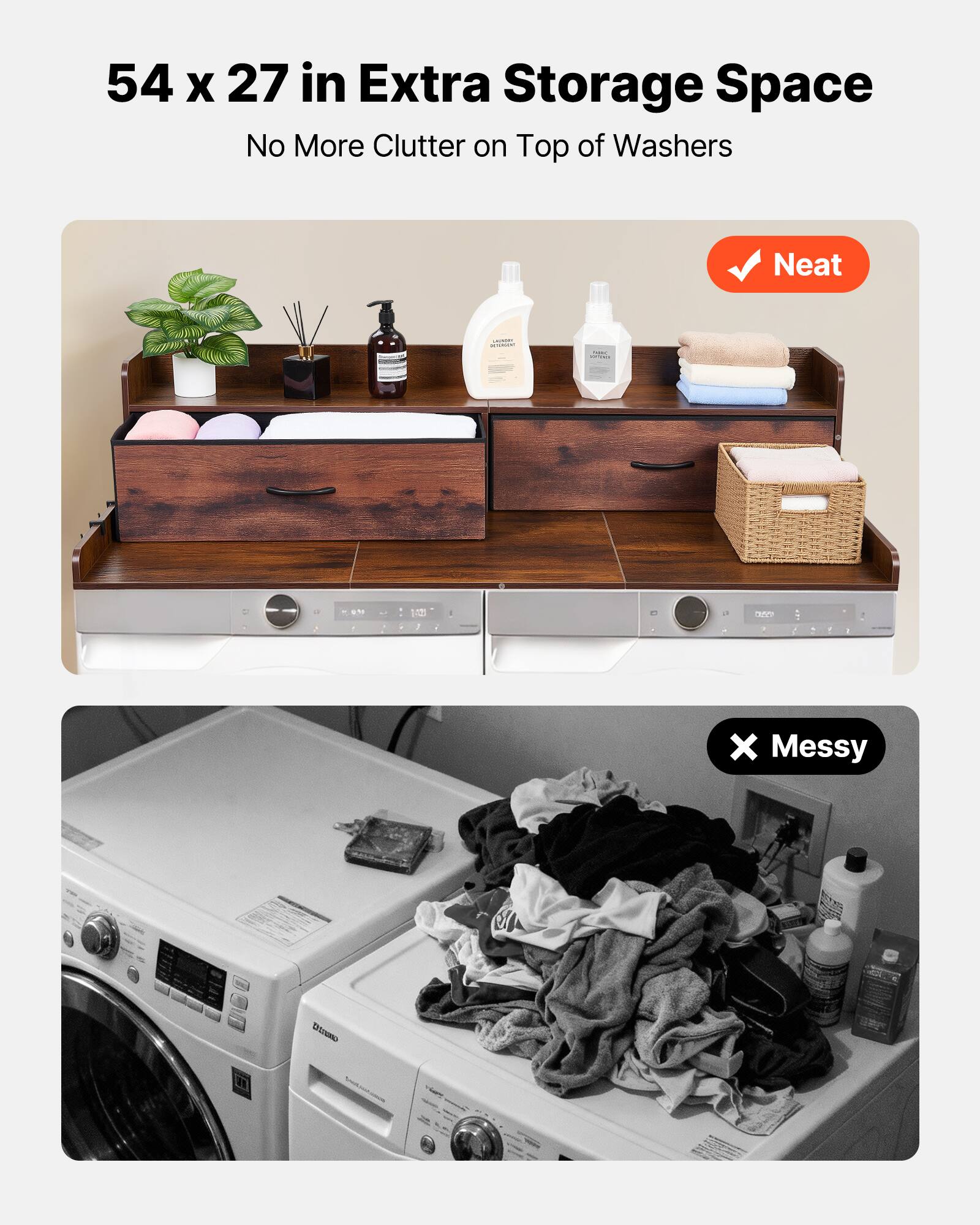 54 x 27 in Extra Storage Space  
No More Clutter on Top of Washers  

Neat  

Messy