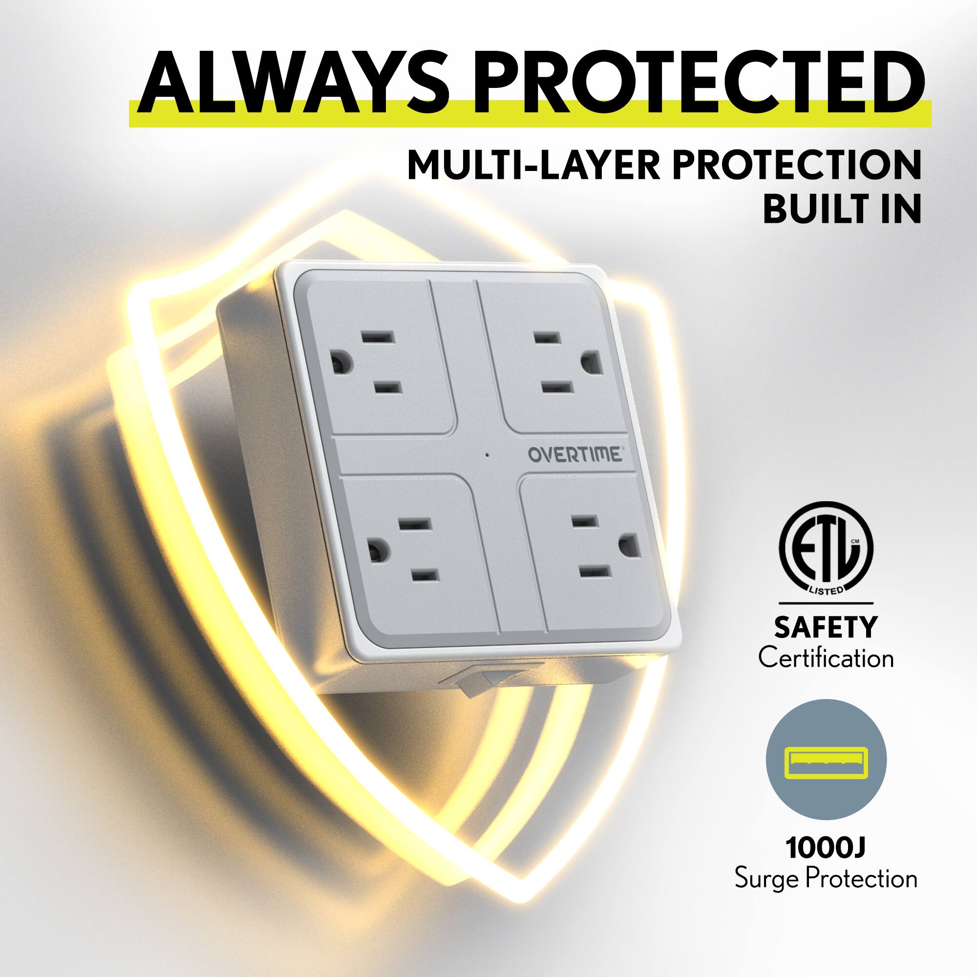 ALWAYS PROTECTED  
MULTI-LAYER PROTECTION BUILT IN  

ETL LISTED  
SAFETY Certification  

1000J Surge Protection