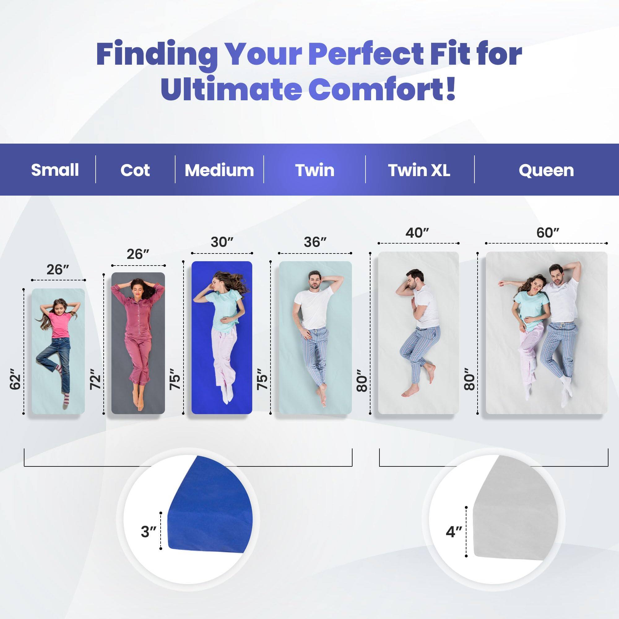 Finding Your Perfect Fit for Ultimate Comfort!

Small | Cot | Medium | Twin | Twin XL | Queen

26" | 26" | 30" | 36" | 40" | 60"

62" | 62" | 72" | 75" | 75" | 80"

3" | 4"