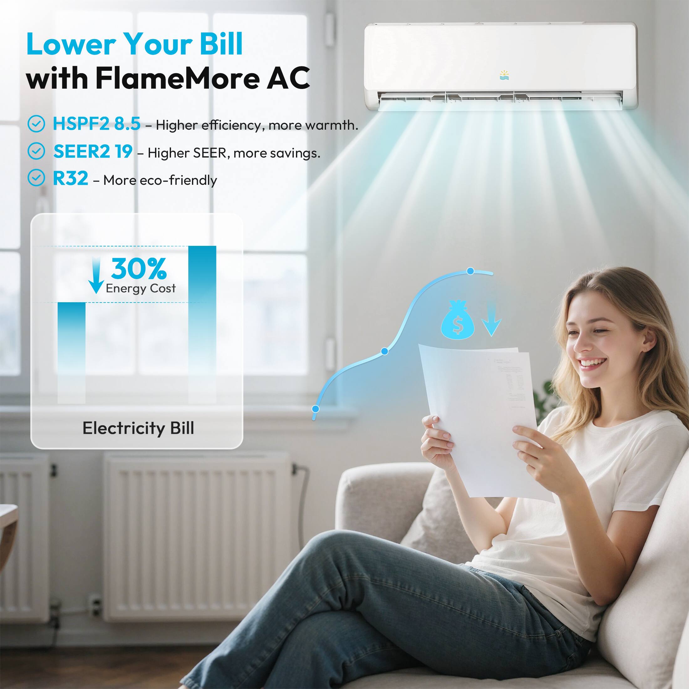 Lower Your Bill with FlameMore AC
HSPF2 8.5 - Higher efficiency, more warmth.
SEER2 19 - Higher SEER, more savings.
R32 - More eco-friendly
30% Energy Cost
Electricity Bill