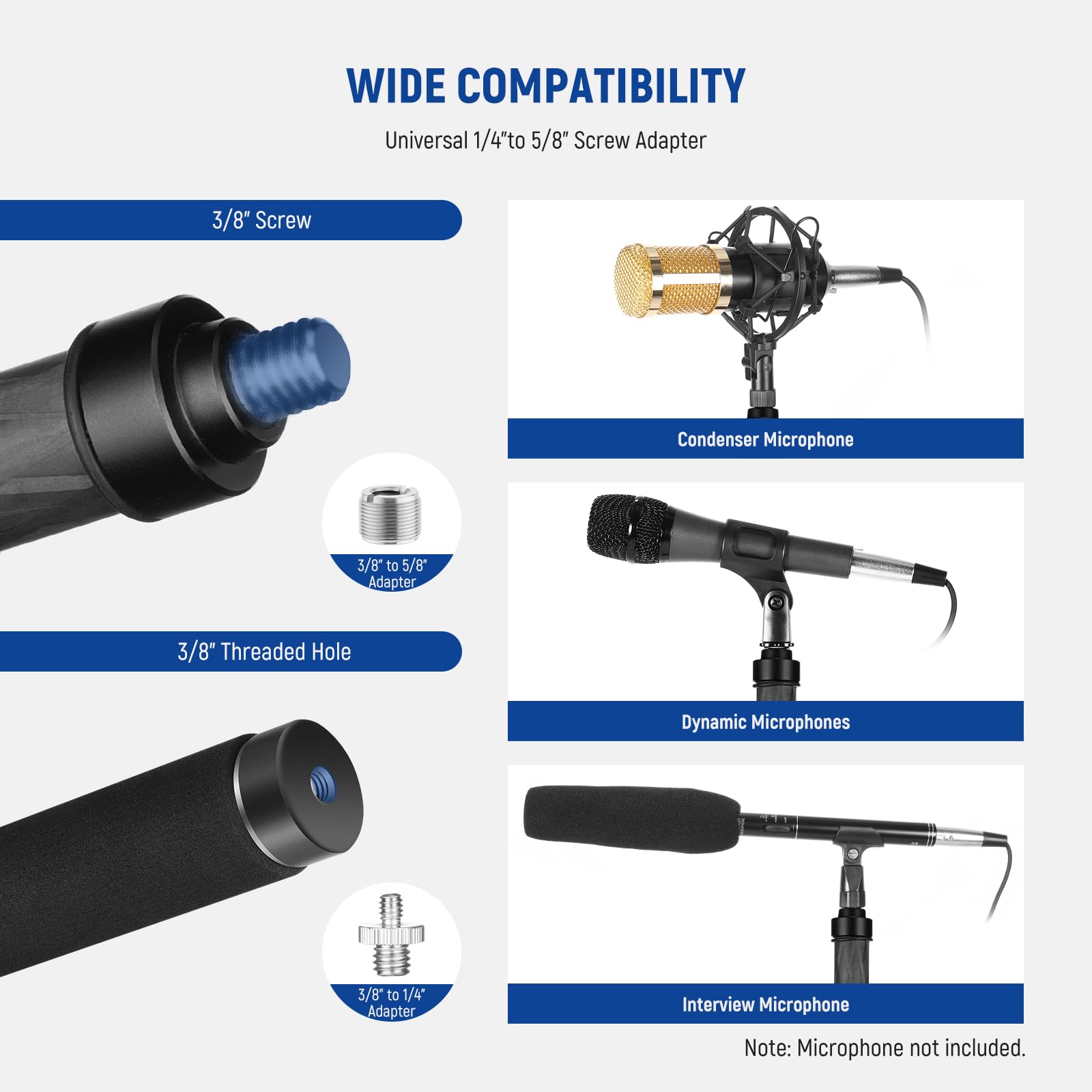 WIDE COMPATIBILITY  
Universal 1/4" to 5/8" Screw Adapter  
3/8" Screw Condenser Microphone  
3/8" to 5/8" Adapter  
3/8" Threaded Hole Dynamic Microphones  
3/8" to 1/4" Adapter Interview Microphone  
Note: Microphone not included.
