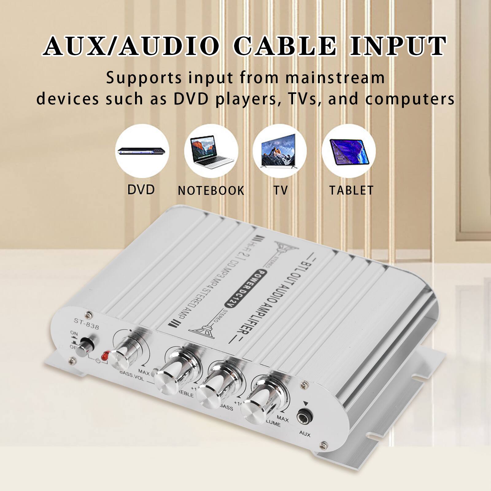 AUX/AUDIO CABLE INPUT  
Supports input from mainstream devices such as DVD players, TVs, and computers

DVD  
NOTEBOOK  
TV  
TABLET  

ON ST-838  
BASS.VOL MAX  
Hi-Fi 2.1 STEREO  
CO.MP3.MP4  
BTL POWER DC12V  
OUT STERED AUDIO AMP  
STEREO AMPLIFIER  
III +1  
EBLE +1!  
BASS LUME MAX  
AUX