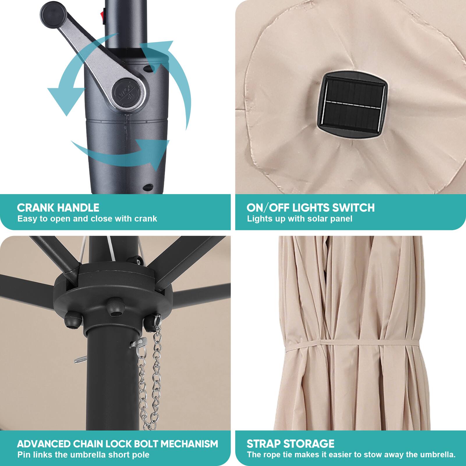 19/9 - T CRANK HANDLE  
Easy to open and close with crank  
ON/OFF LIGHTS SWITCH  
Lights up with solar panel  
ADVANCED CHAIN LOCK BOLT MECHANISM  
Pin links the umbrella short pole  
STRAP STORAGE  
The rope tie makes it easier to stow away the umbrella.