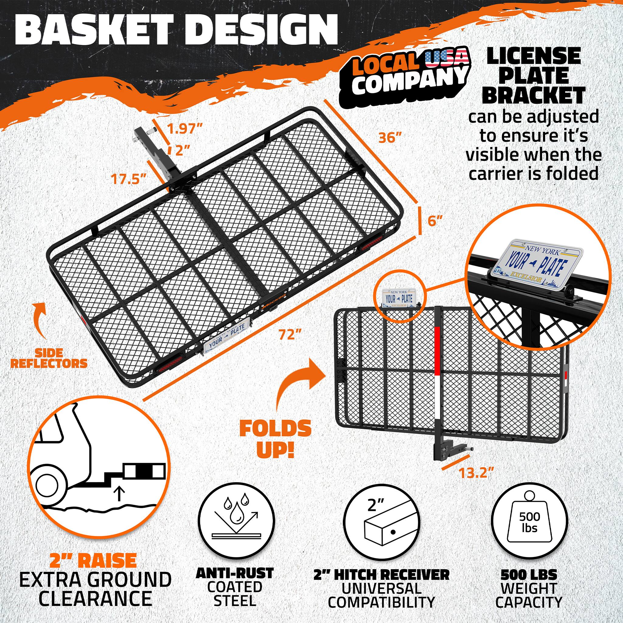 BASKET DESIGN  
LOCAL USA LICENSE COMPANY PLATE BRACKET  
can be adjusted 1.97" 36" to ensure it's 12" visible when the 17.5" carrier is folded 6"  
YOUR PLATE NEW YORK  
YOUR PLATE EXCELSIOR  
SIDE REFLECTORS  
FOLDS UP!  
13.2"  
2" RAISE  
ANTI-RUST COATED  
2" HITCH RECEIVER  
EXTRA GROUND CLEARANCE  
STEEL COMPATIBILITY  
500 LBS WEIGHT CAPACITY