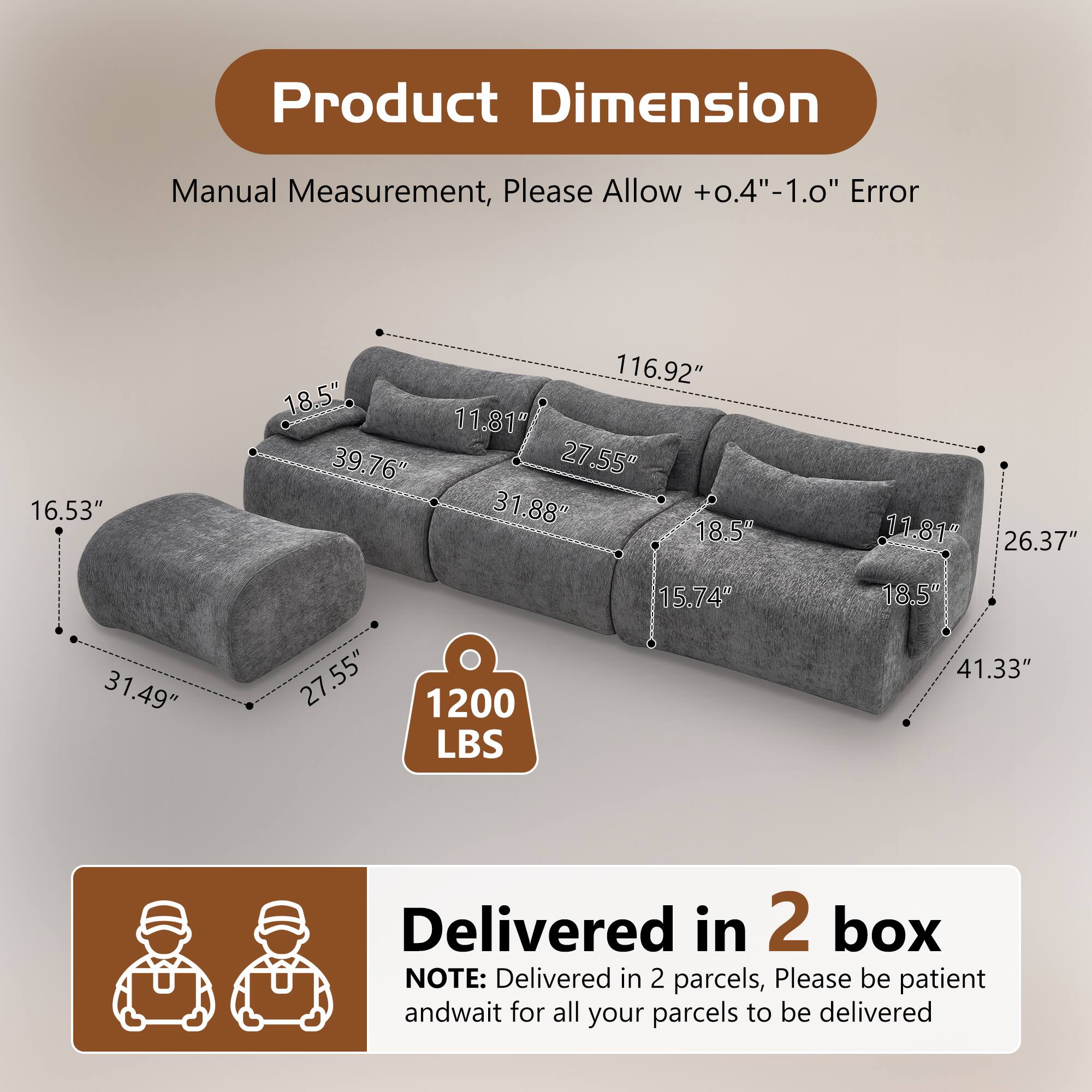 Product Dimension  
Manual Measurement, Please Allow +0.4"-1.0" Error  
16.53" 116.92" 18.5" 11.81" 39.76" 27.55" 31.88" 18.5" 11.81" 26.37" 31.49" 27.55" 1200 LBS 15.74" 18.5% 41.33"  
Delivered in 2 box  
NOTE: Delivered in 2 parcels, Please be patient and wait for all your parcels to be delivered