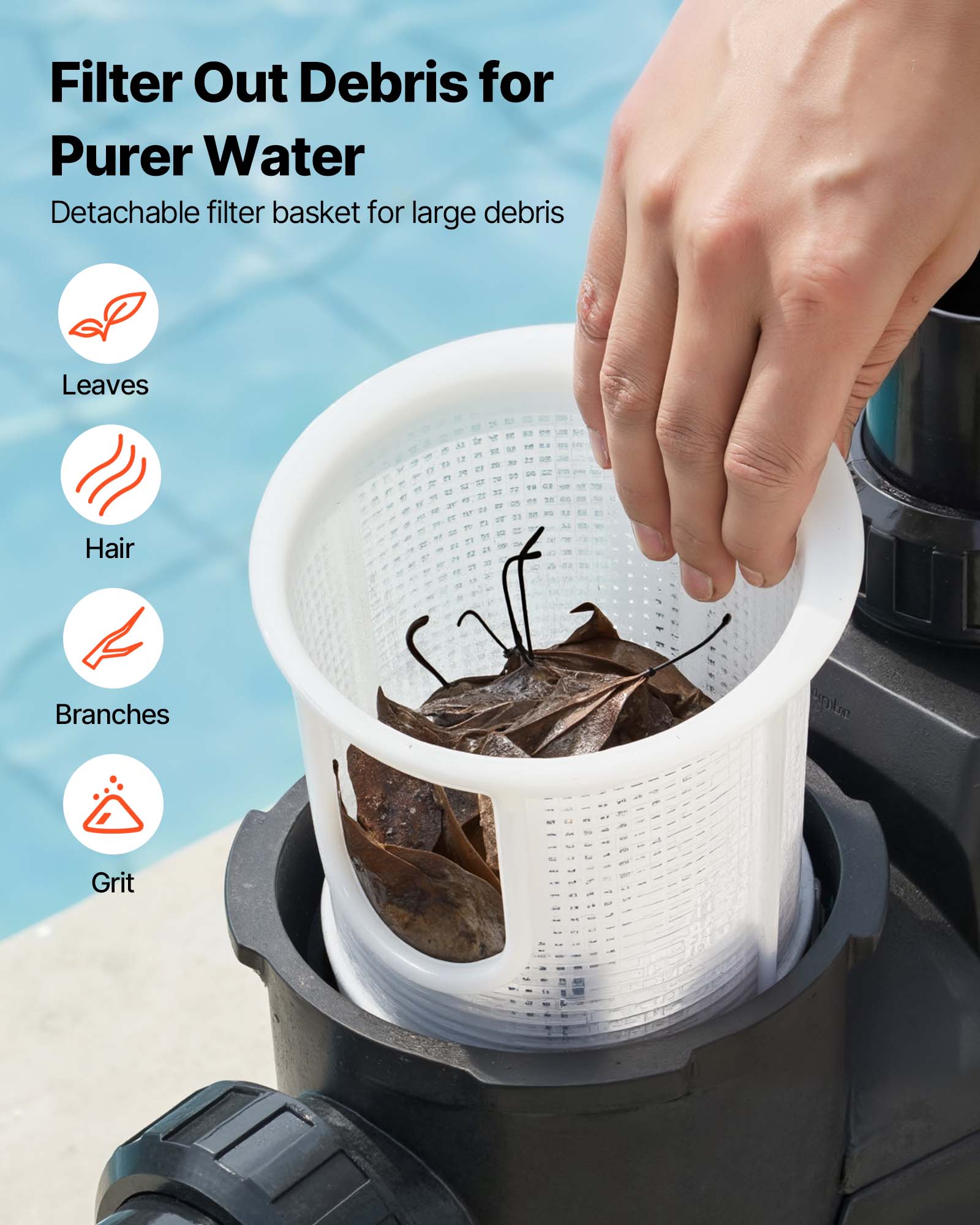 Filter Out Debris for Purer Water  
Detachable filter basket for large debris  
- Leaves  
- Hair  
- Branches  
- Grit