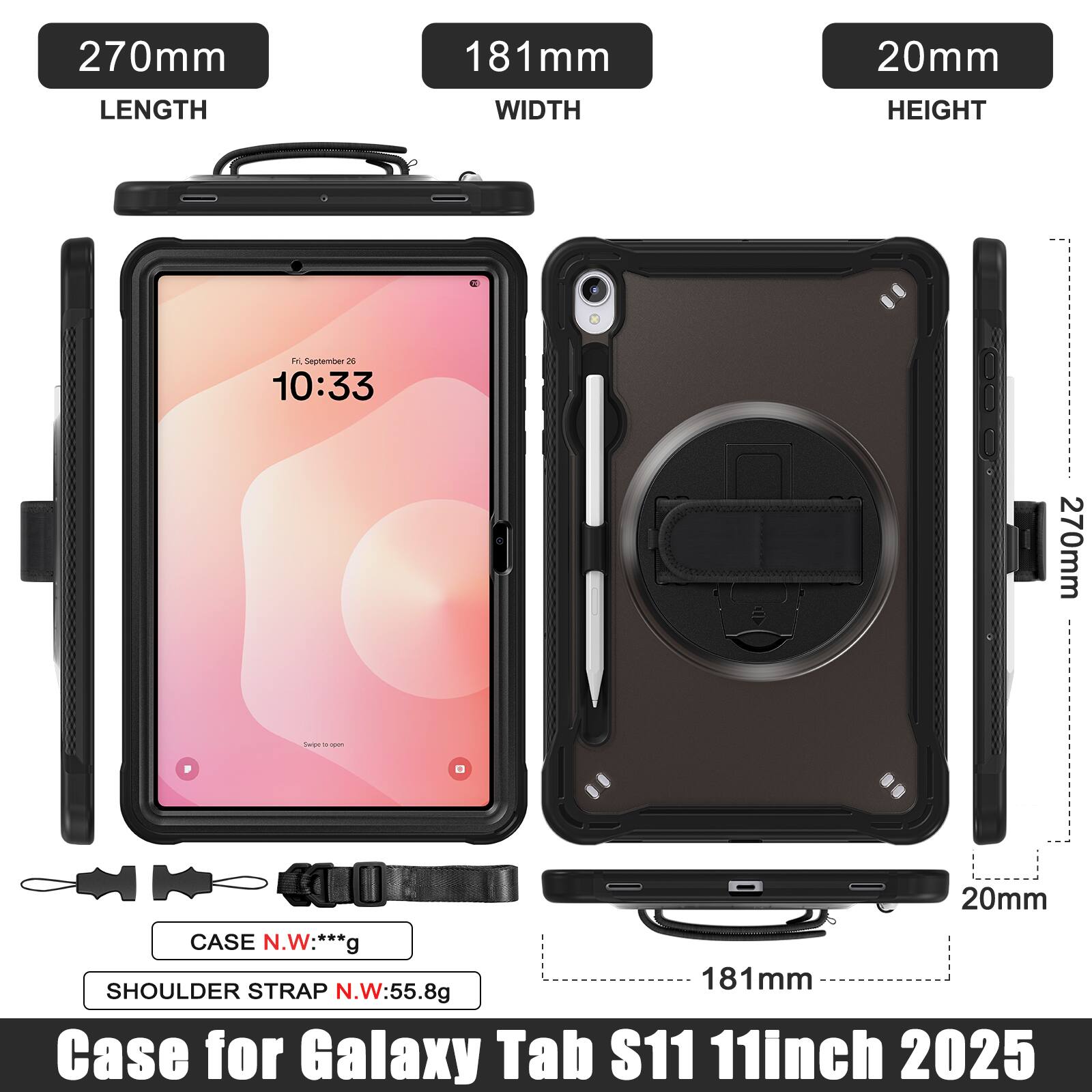 270mm LENGTH  
181mm WIDTH  
20mm HEIGHT  

Case for Galaxy Tab S11 11inch 2025  

CASE N.W: ***g  
SHOULDER STRAP N.W: 55.8g