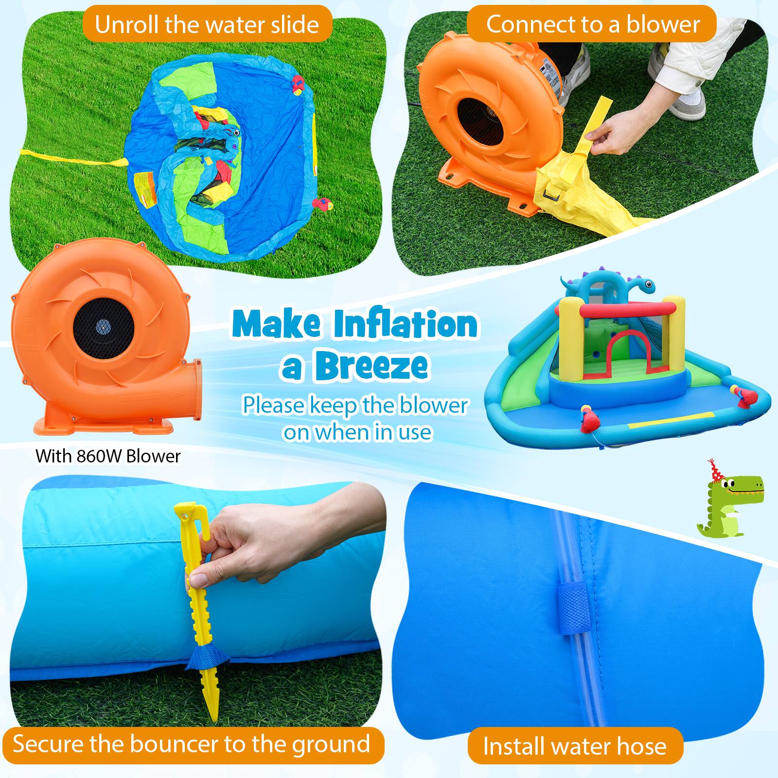 Unroll the water slide  
Connect to a blower  
Make Inflation a Breeze  
With 860W Blower  
Please keep the blower on when in use  
Secure the bouncer to the ground  
Install water hose