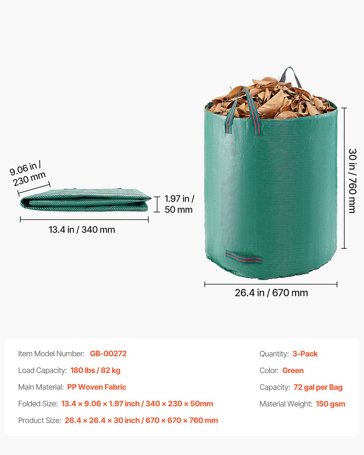 in 9.06 mm 230 1.97 in / 50 mm 30 in / 09Z/ U! 760 mm 13.4 in / 340 mm 26.4 in / 670 mm

Item Model Number: GB-00272
Quantity: 3-Pack
Load Capacity: 180 lbs / 82 kg
Color: Green
Main Material: PP Woven Fabric
Capacity: 72 gal per Bag
Folded Size: 13.4 x 9.06 x 1.97 inch / 340 x 230 x 50mm
Material Weight: 150 gsm
Product Size: 26.4 x 26.4 x 30 inch / 670 x 670 x 760 mm