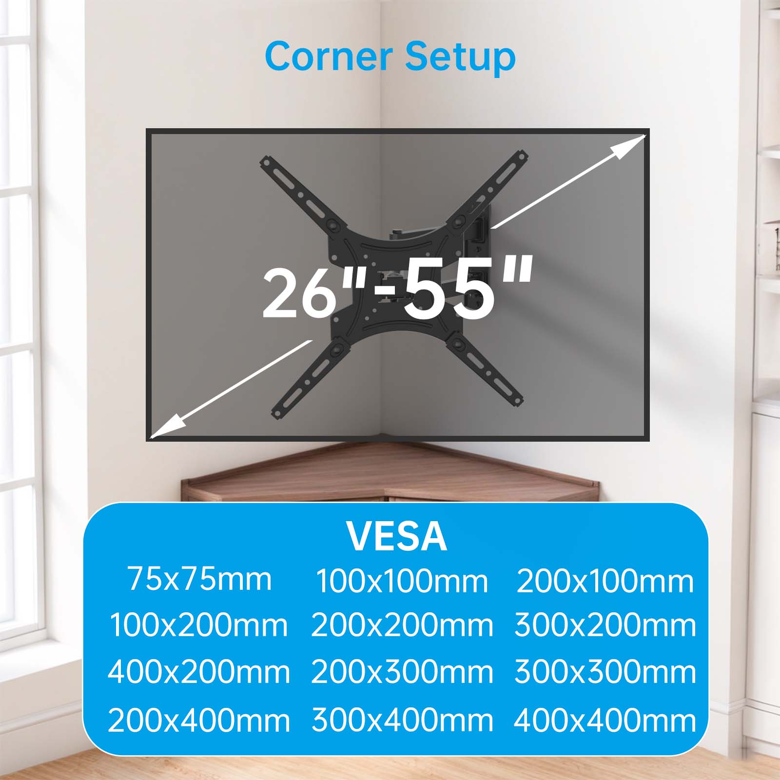 Corner Setup  
26"-55"  

VESA  
75x75mm  
100x100mm  
200x100mm  
100x200mm  
200x200mm  
300x200mm  
400x200mm  
200x300mm  
300x300mm  
200x400mm  
300x400mm  
400x400mm