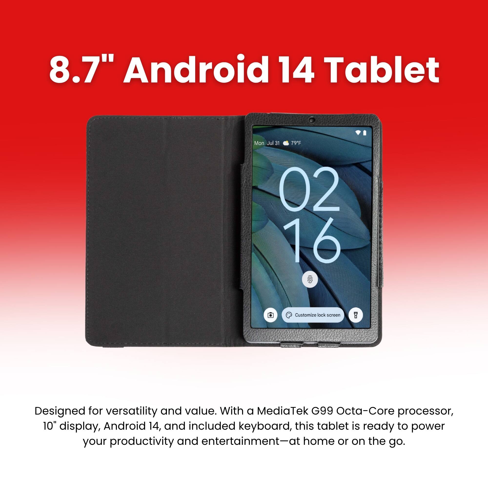 8.7" Android 14 Tablet

Mon Jul 31 79F
02 16
Customize lock screen

Designed for versatility and value. With a MediaTek G99 Octa-Core processor, 10" display, Android 14, and included keyboard, this tablet is ready to power your productivity and entertainment-at home or on the go.