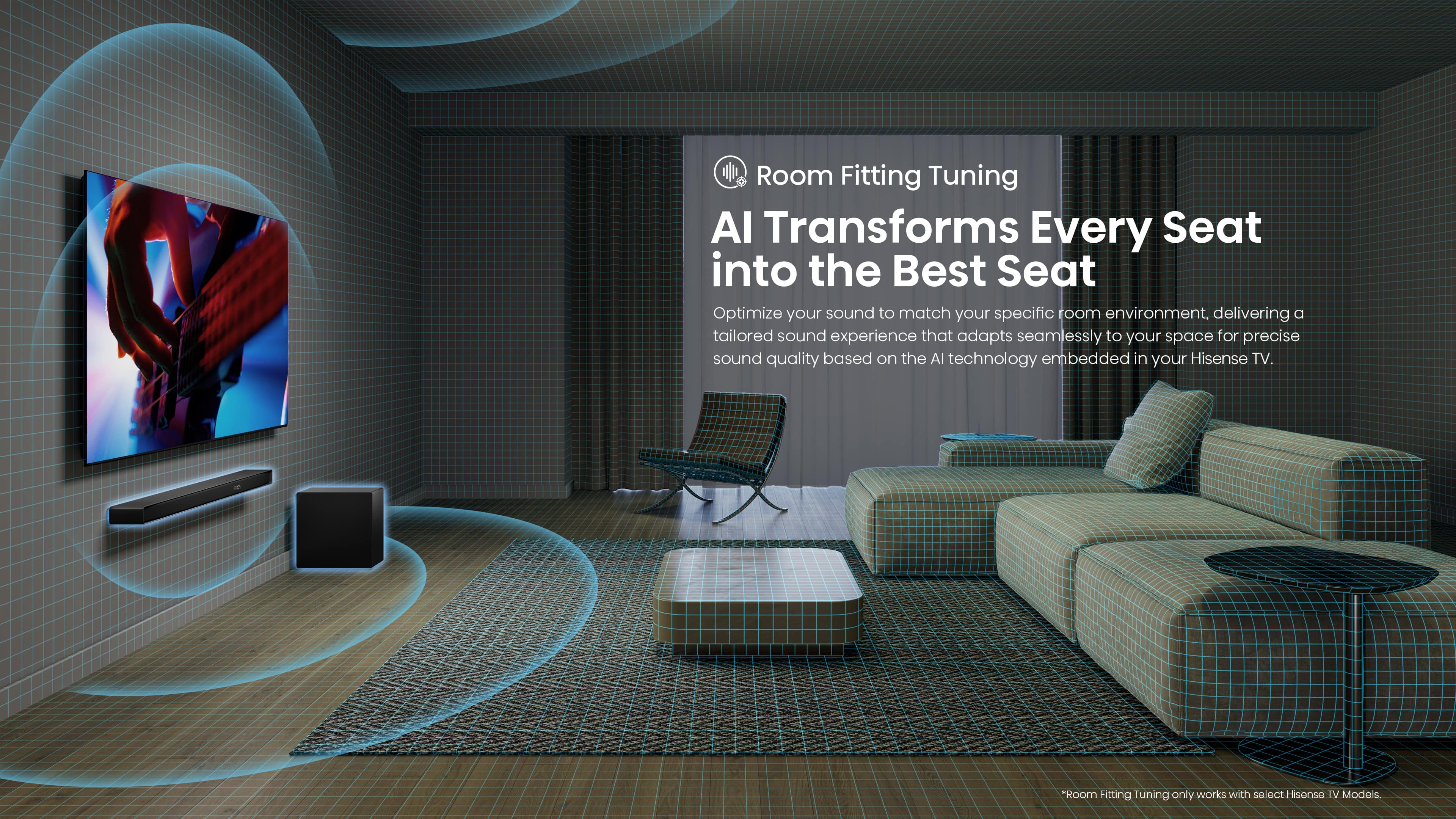 Room Fitting Tuning Al Transforms Every Seat into the Best Seat Optimize your sound to match your specific room environment. Delivering a tailored sound experience that adapts seamlessly to your space for precise sound quality based on the Al technology embedded in your Hisense TV. *Room Fitting Tuning only works with select Hisense TV models.