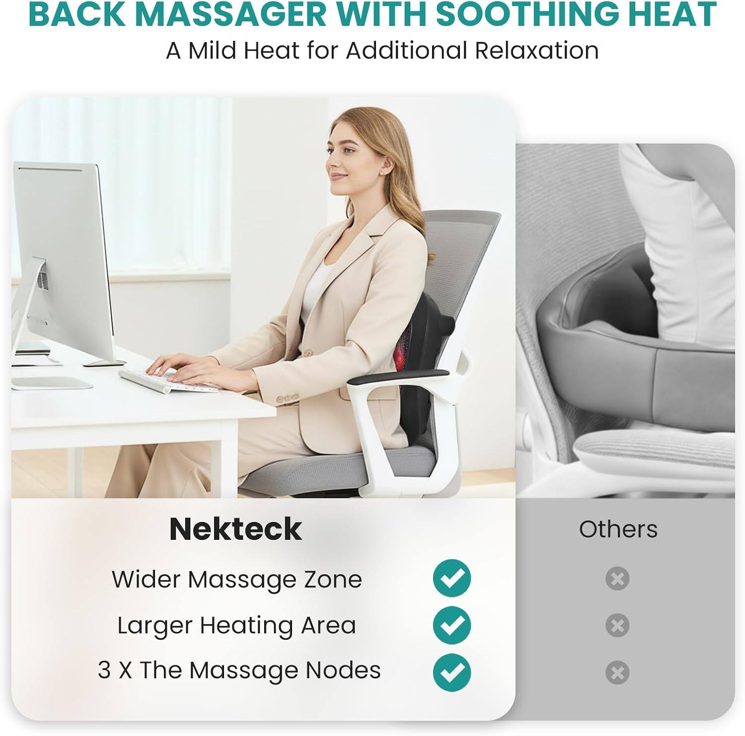 BACK MASSAGER WITH SOOTHING HEAT  
A Mild Heat for Additional Relaxation  

Nekteck  
Wider Massage Zone  
Larger Heating Area  
3 X The Massage Nodes  

Others