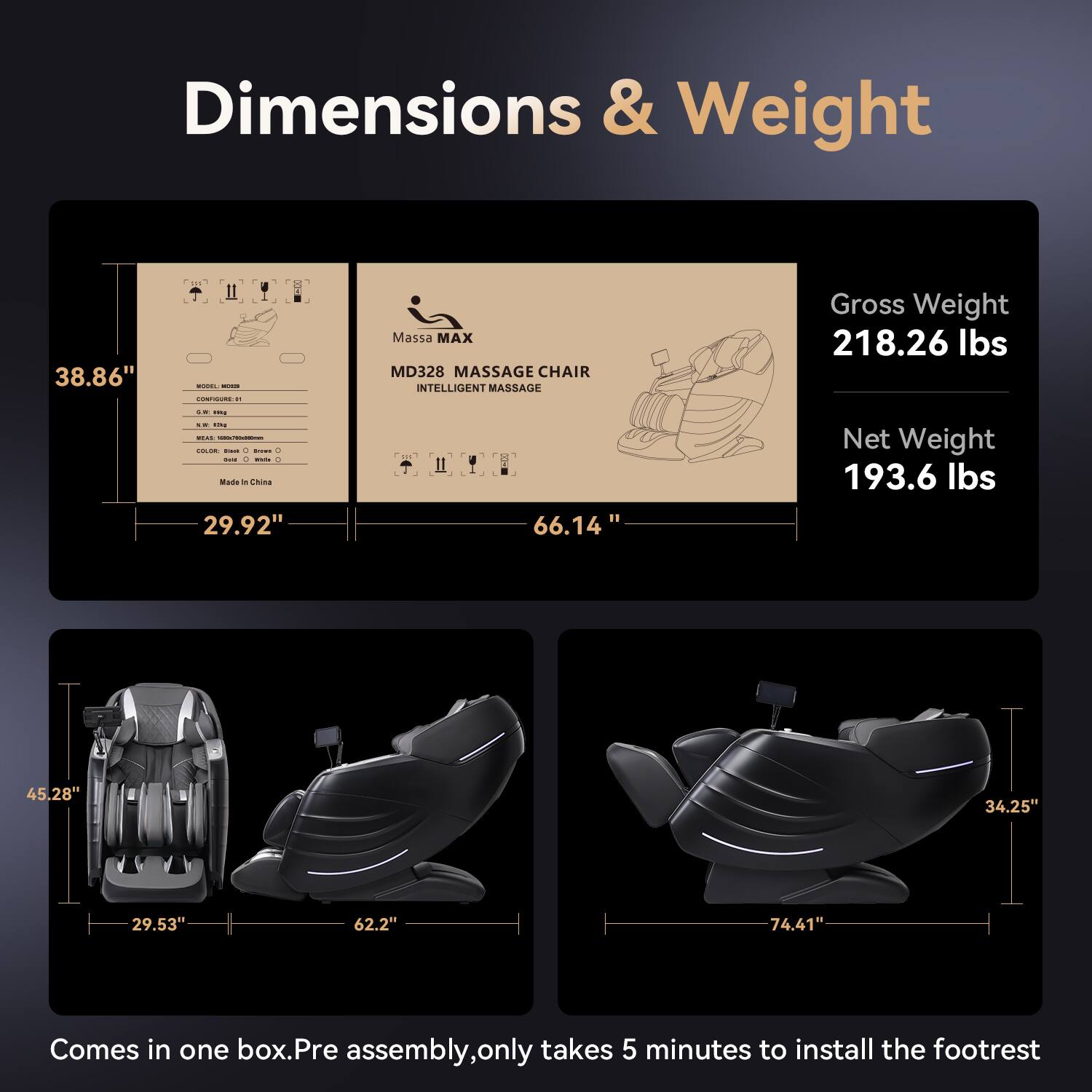 Dimensions & Weight  
38.86" H  
Massa MAX MD328 MASSAGE CHAIR INTELLIGENT MASSAGE  
Gross Weight: 218.26 lbs  
Net Weight: 193.6 lbs  
Made in China  
29.92" - 66.14"  
45.28" 34.25" 29.53" 62.2" 74.41"  
Comes in one box. Pre assembly, only takes 5 minutes to install the footrest