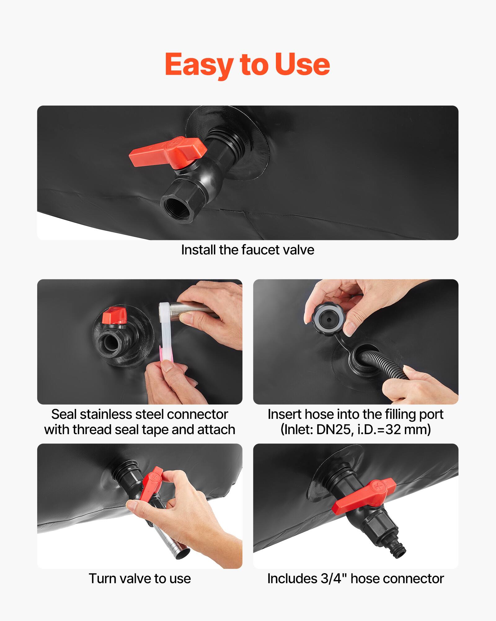 Easy to Use

Install the faucet valve

Seal stainless steel connector with thread seal tape and attach

Insert hose into the filling port (Inlet: DN25, i.D.=32 mm)

Turn valve to use

Includes 3/4" hose connector