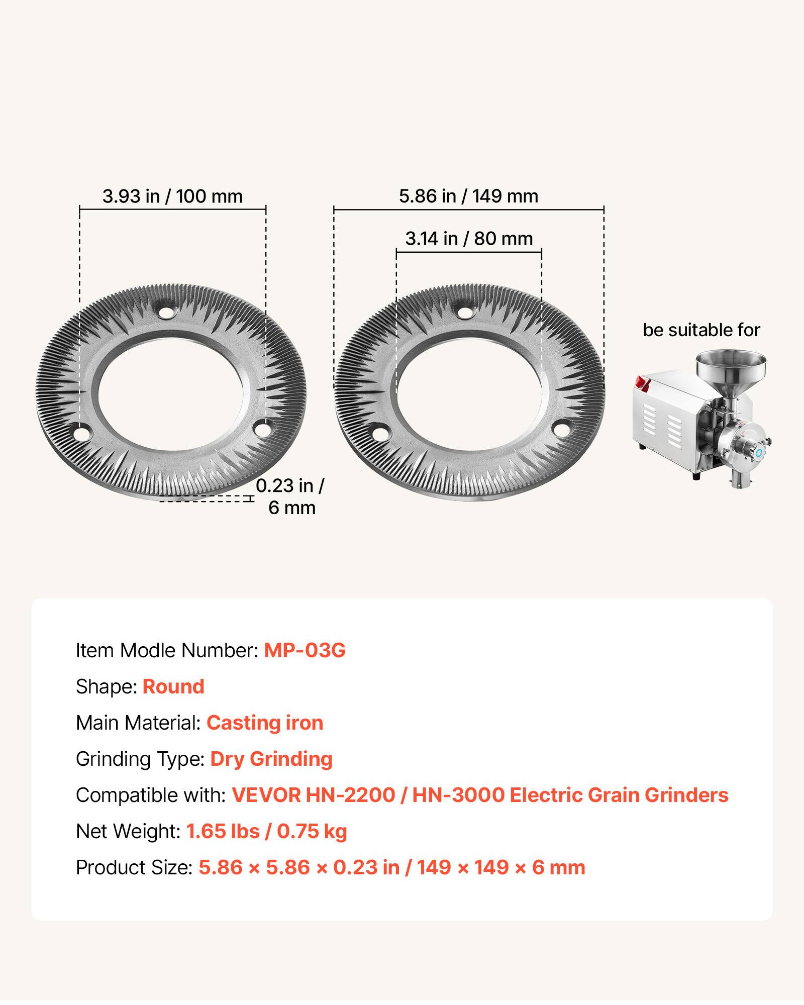 3.93 in / 100 mm  
5.86 in / 149 mm  
3.14 in / 80 mm  
0.23 in / 6 mm  

Item Model Number: MP-03G  
Shape: Round  
Main Material: Casting iron  
Grinding Type: Dry Grinding  
Compatible with: VEVOR HN-2200 / HN-3000 Electric Grain Grinders  
Net Weight: 1.65 lbs / 0.75 kg  
Product Size: 5.86 x 5.86 x 0.23 in / 149 x 149 x 6 mm  

be suitable for