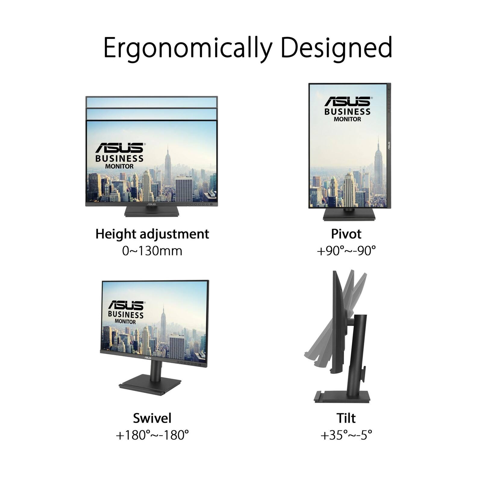 Ergonomically Designed ASUS BUSINESS MONITOR

- Height adjustment: 0~130mm
- Pivot: +90°~-90°
- Swivel: +180°~-180°
- Tilt: +35°~-5°