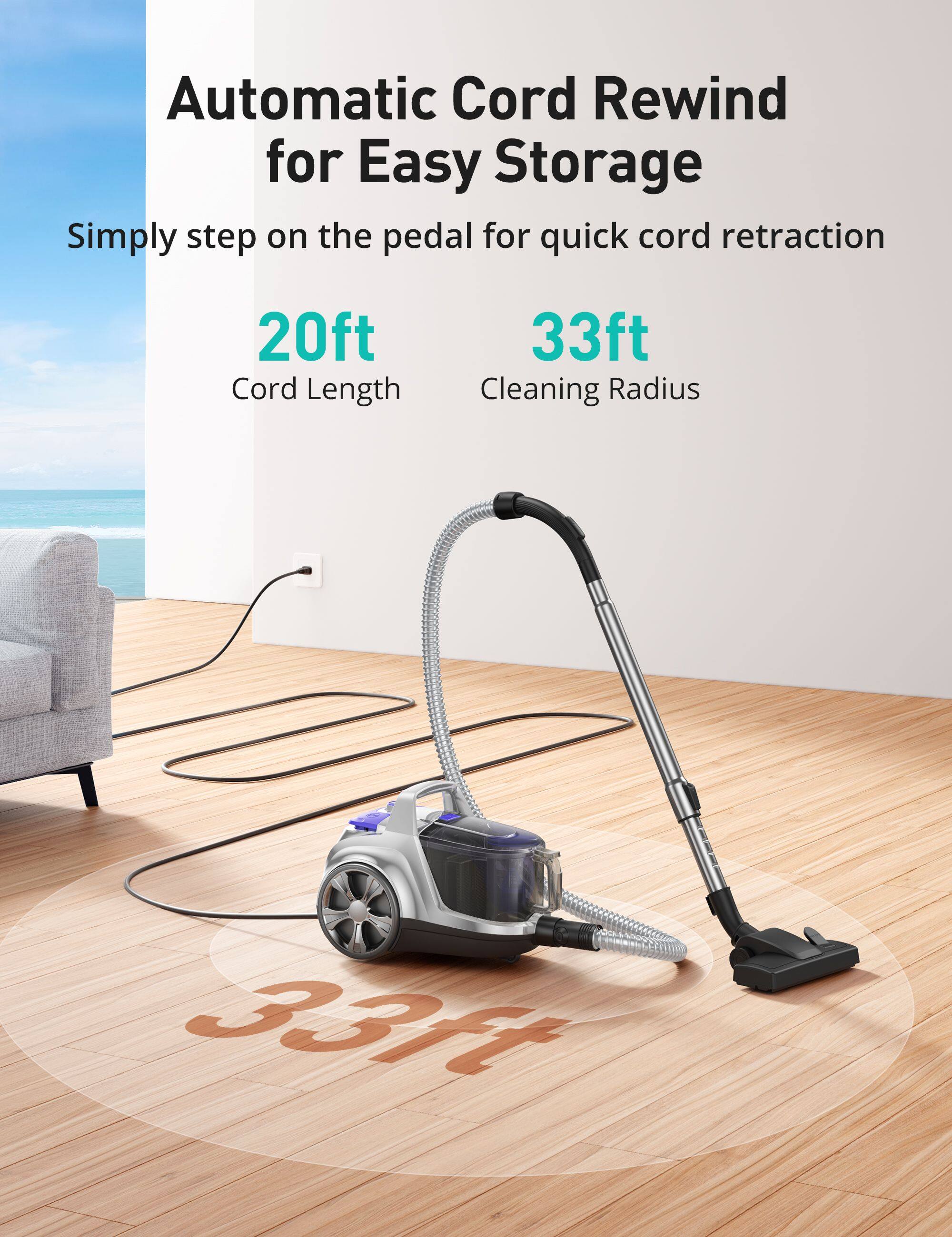 Automatic Cord Rewind for Easy Storage  
Simply step on the pedal for quick cord retraction  
20ft Cord Length  
33ft Cleaning Radius