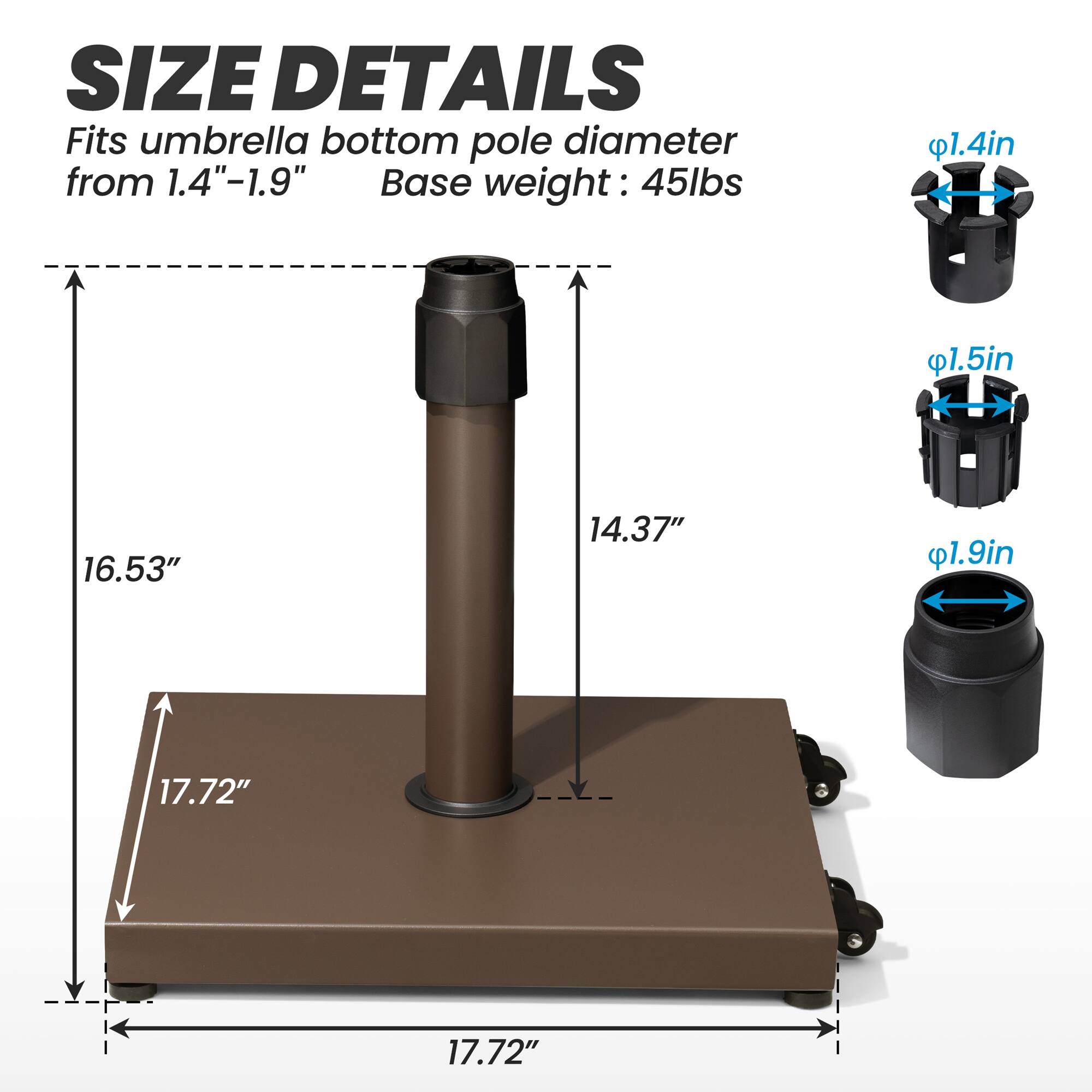 **SIZE DETAILS**

Fits umbrella bottom pole diameter from 1.4"-1.9"

Base weight: 45lbs

- 1.4in
- 1.5in
- 1.9in

- 16.53"
- 14.37"
- 17.72"
- 17.72"