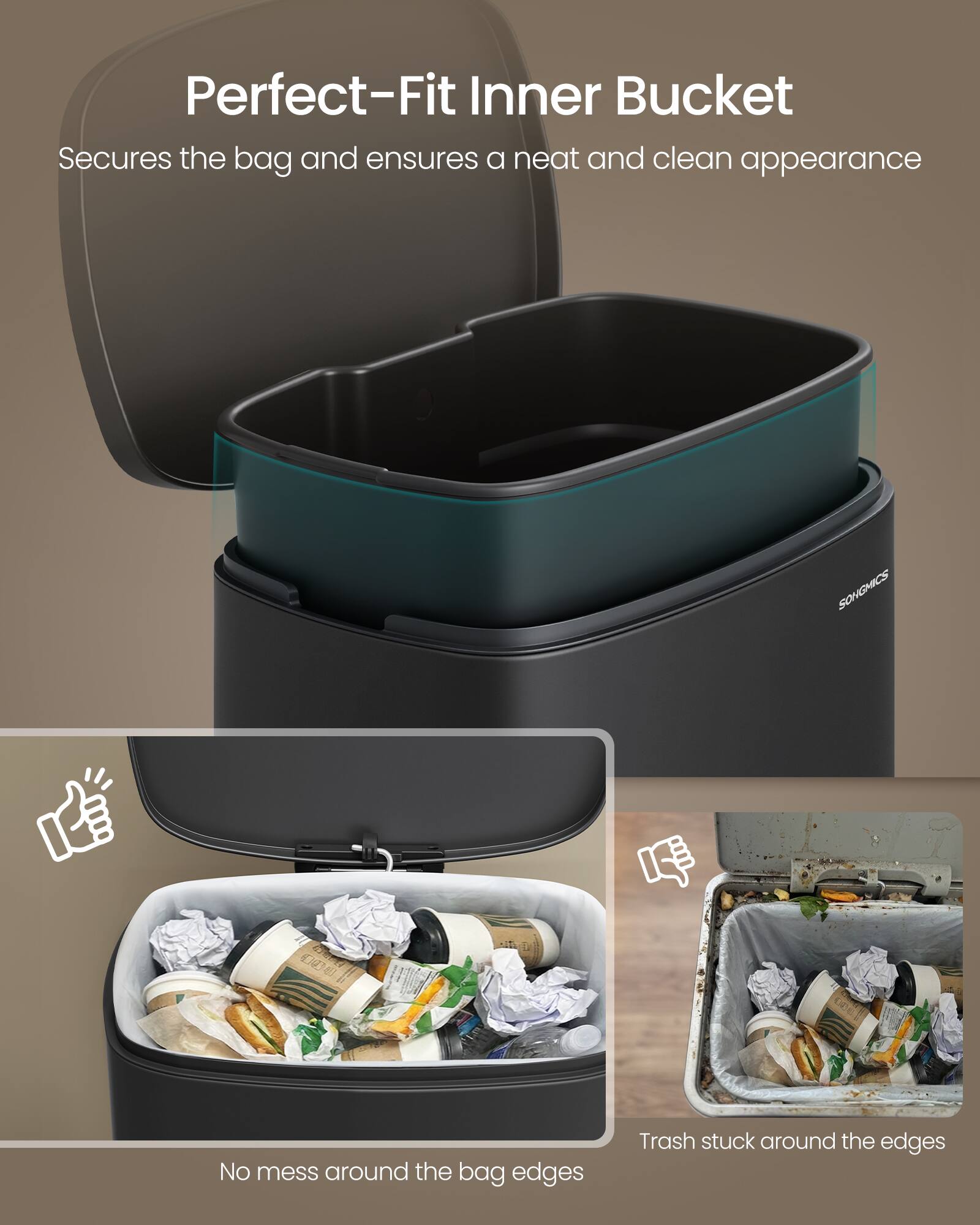 Perfect-Fit Inner Bucket  
Secures the bag and ensures a neat and clean appearance  

No mess around the bag edges  

Trash stuck around the edges