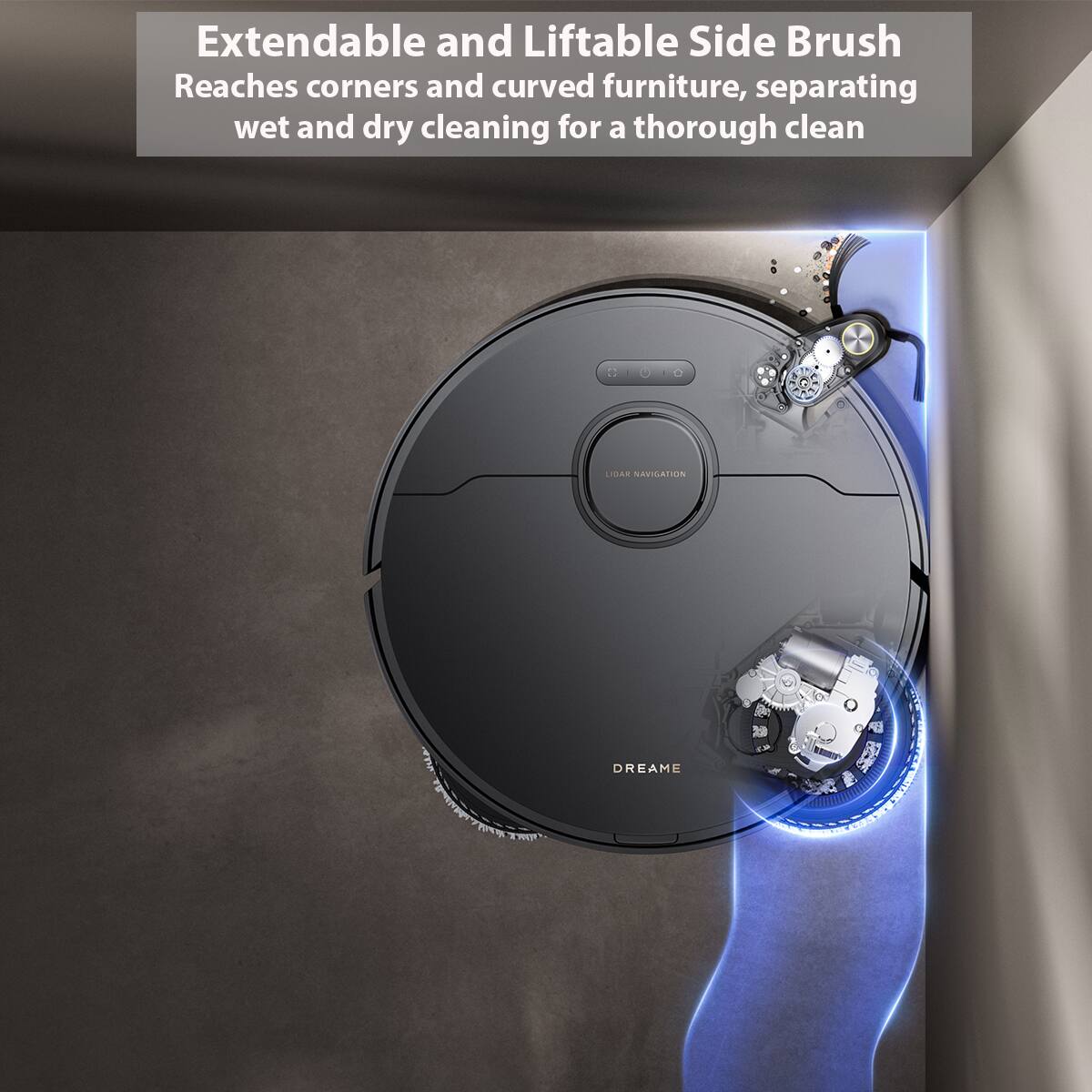 Extendable and Liftable Side Brush Reaches corners and curved furniture, separating wet and dry cleaning for a thorough clean LIDAR NAVIGATION DREAME