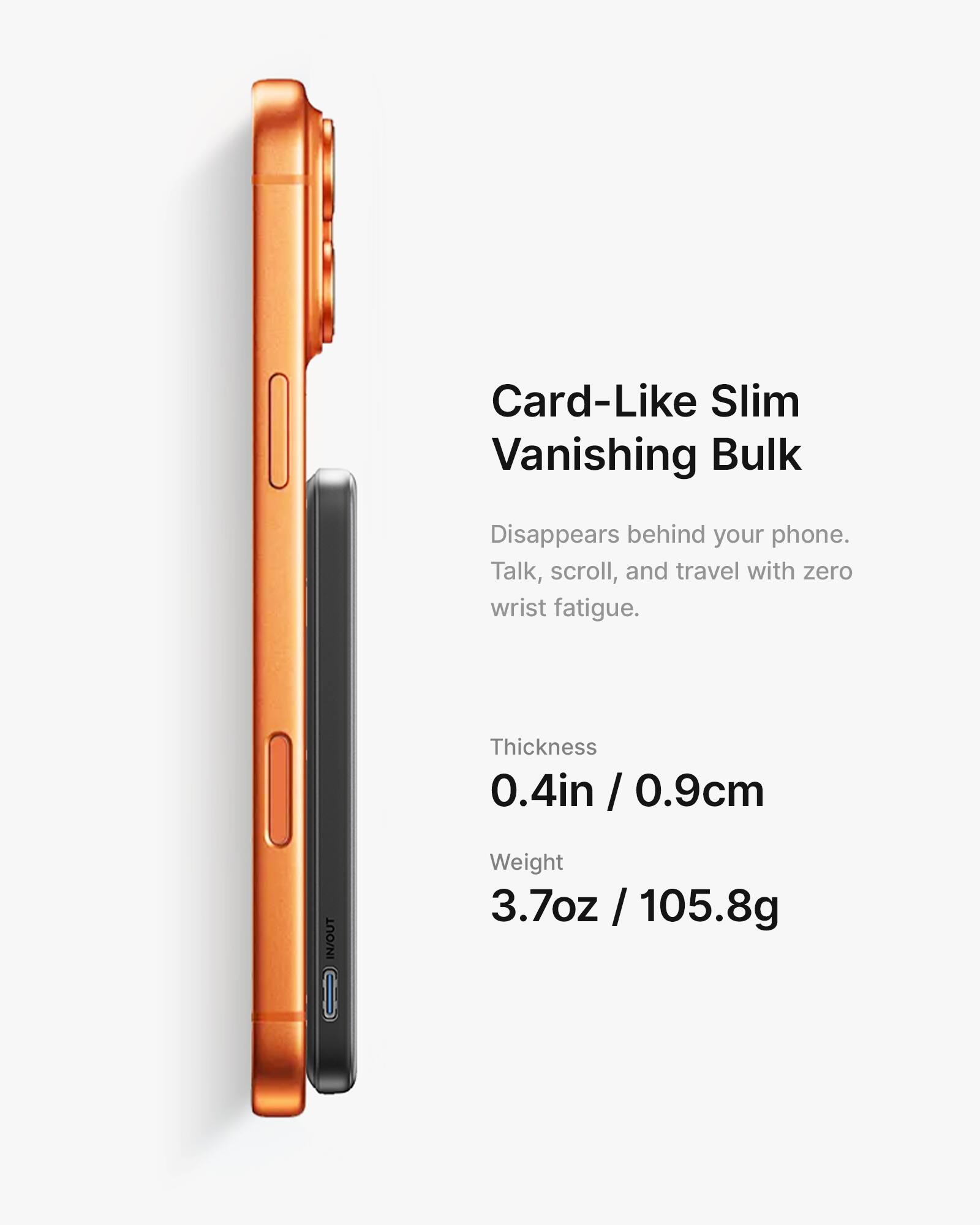 Card-Like Slim Vanishing Bulk  
Disappears behind your phone.  
Talk, scroll, and travel with zero wrist fatigue.  

Thickness: 0.4in / 0.9cm  
Weight: 3.7oz / 105.8g