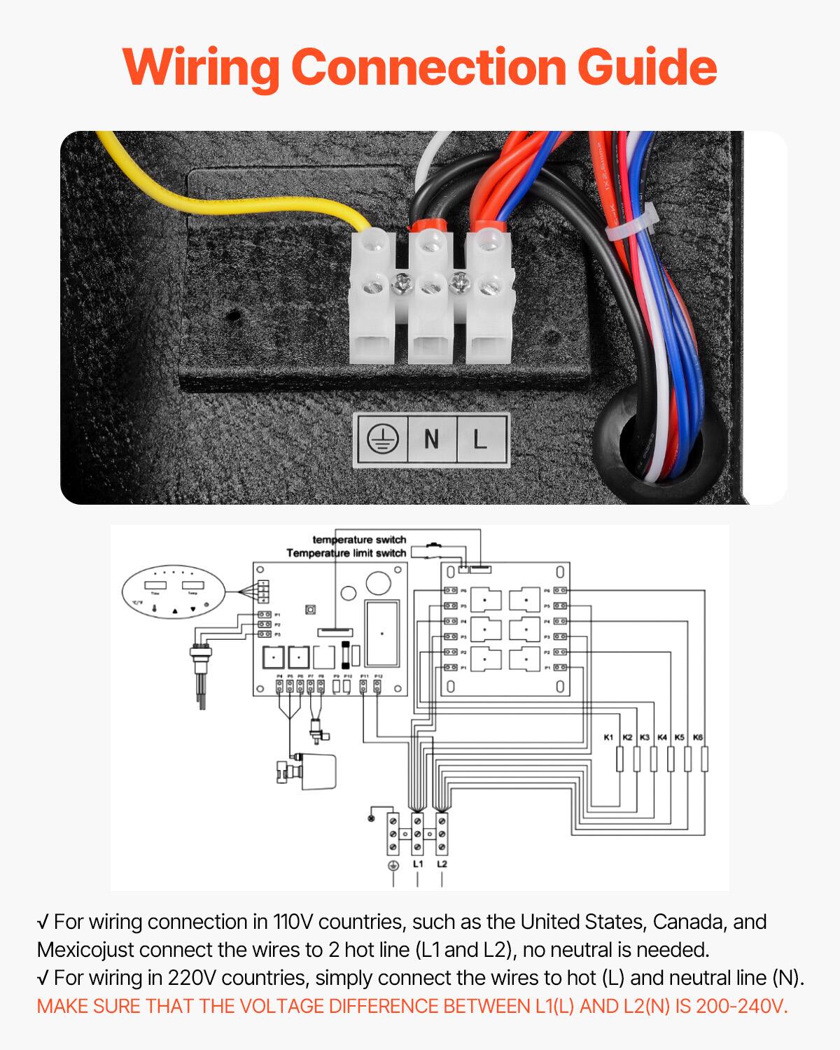 Wiring Connection Guide

N L

temperature switch Temperature limit switch

1% m 0 K1 K2 K3 K4 K5 KS

For wiring connection in 110V countries, such as the United States, Canada, and Mexico, just connect the wires to 2 hot line (L1 and L2), no neutral is needed. For wiring in 220V countries, simply connect the wires to hot (L) and neutral line (N). MAKE SURE THAT THE VOLTAGE DIFFERENCE BETWEEN L1(L) AND L2(N) IS 200-240V.