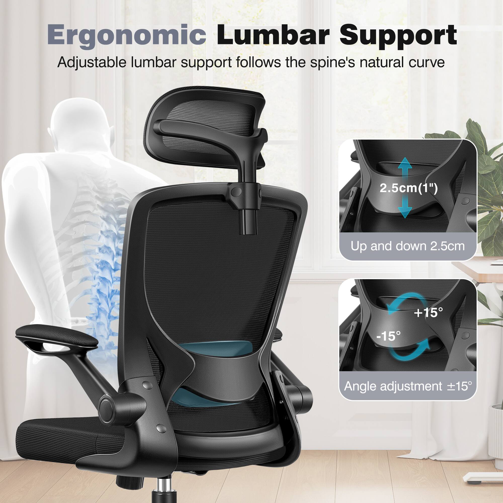 Ergonomic Lumbar Support

Adjustable lumbar support follows the spine's natural curve

2.5cm (1") Up and down 2.5cm

Angle adjustment ±15°