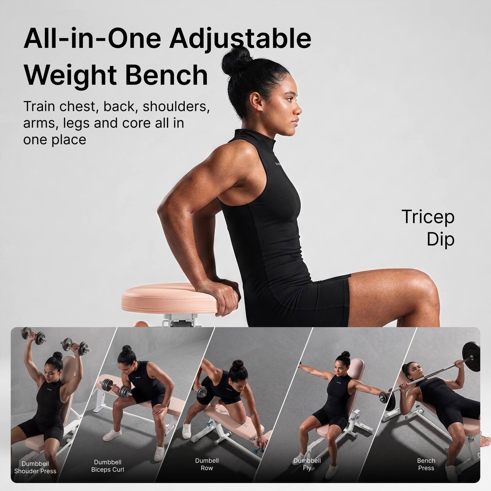 All-in-One Adjustable Weight Bench  
Train chest, back, shoulders, arms, legs and core all in one place

Tricep Dip

Dumbbell Shoulder Press

Dumbbell Biceps Curl

Dumbbell Row

Dumbbell Fly

Bench Press