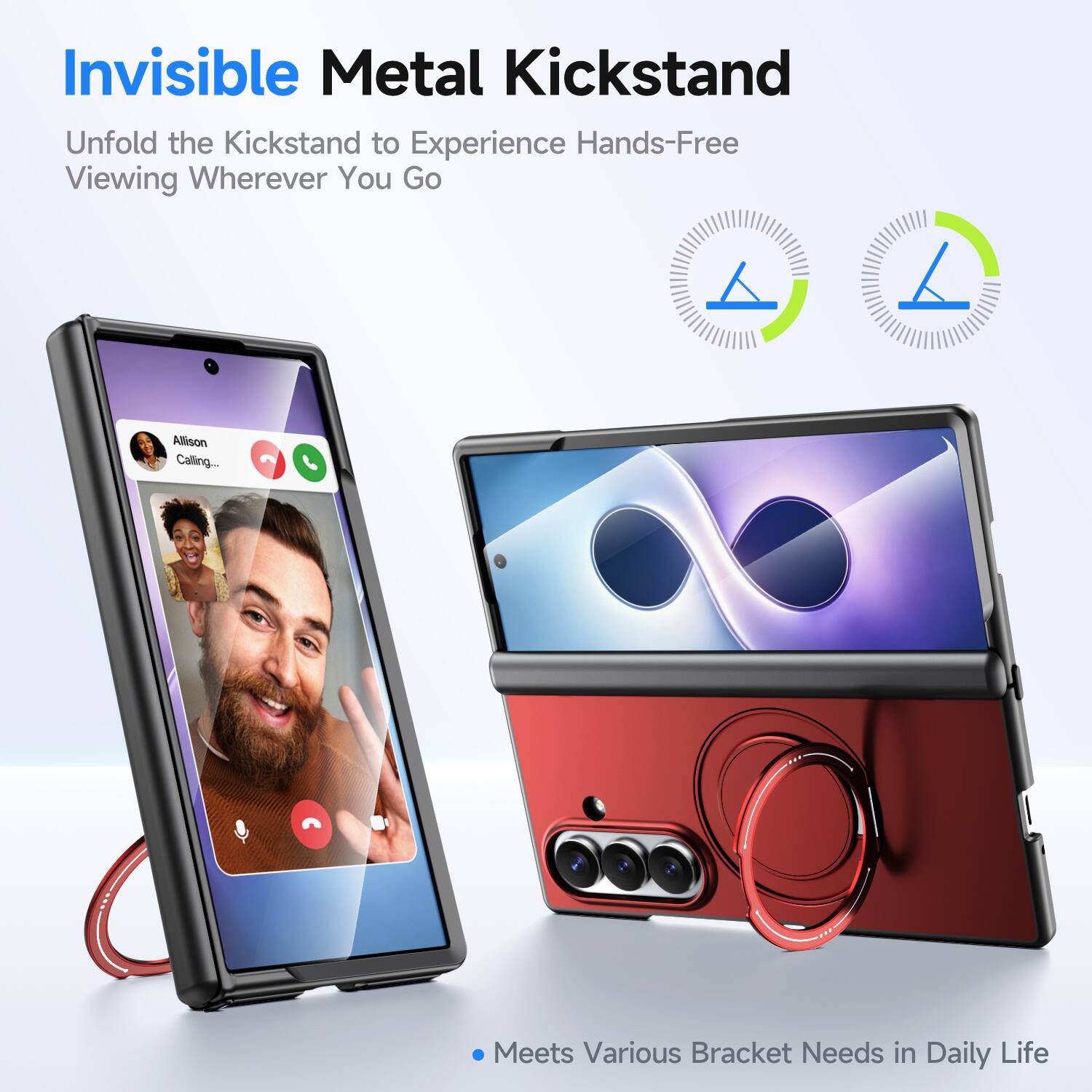 Invisible Metal Kickstand  
Unfold the Kickstand to Experience Hands-Free Viewing Wherever You Go  

Allison Calling...  

Meets Various Bracket Needs in Daily Life