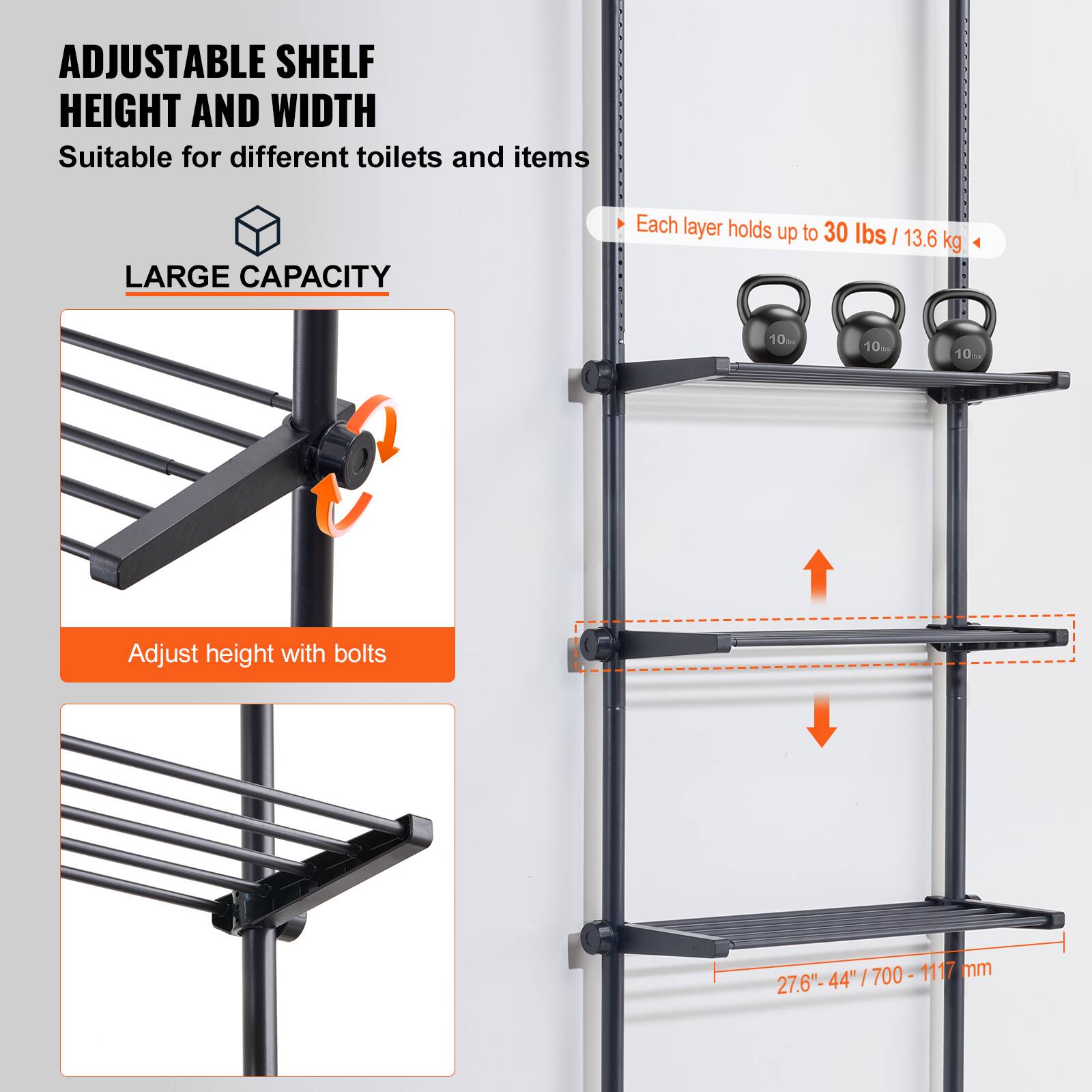 ADJUSTABLE SHELF HEIGHT AND WIDTH  
Suitable for different toilets and items  

LARGE CAPACITY  
Each layer holds up to 30 lbs / 13.6 kg  

Adjust height with bolts  

27.6" - 44" / 700 - 1117 mm