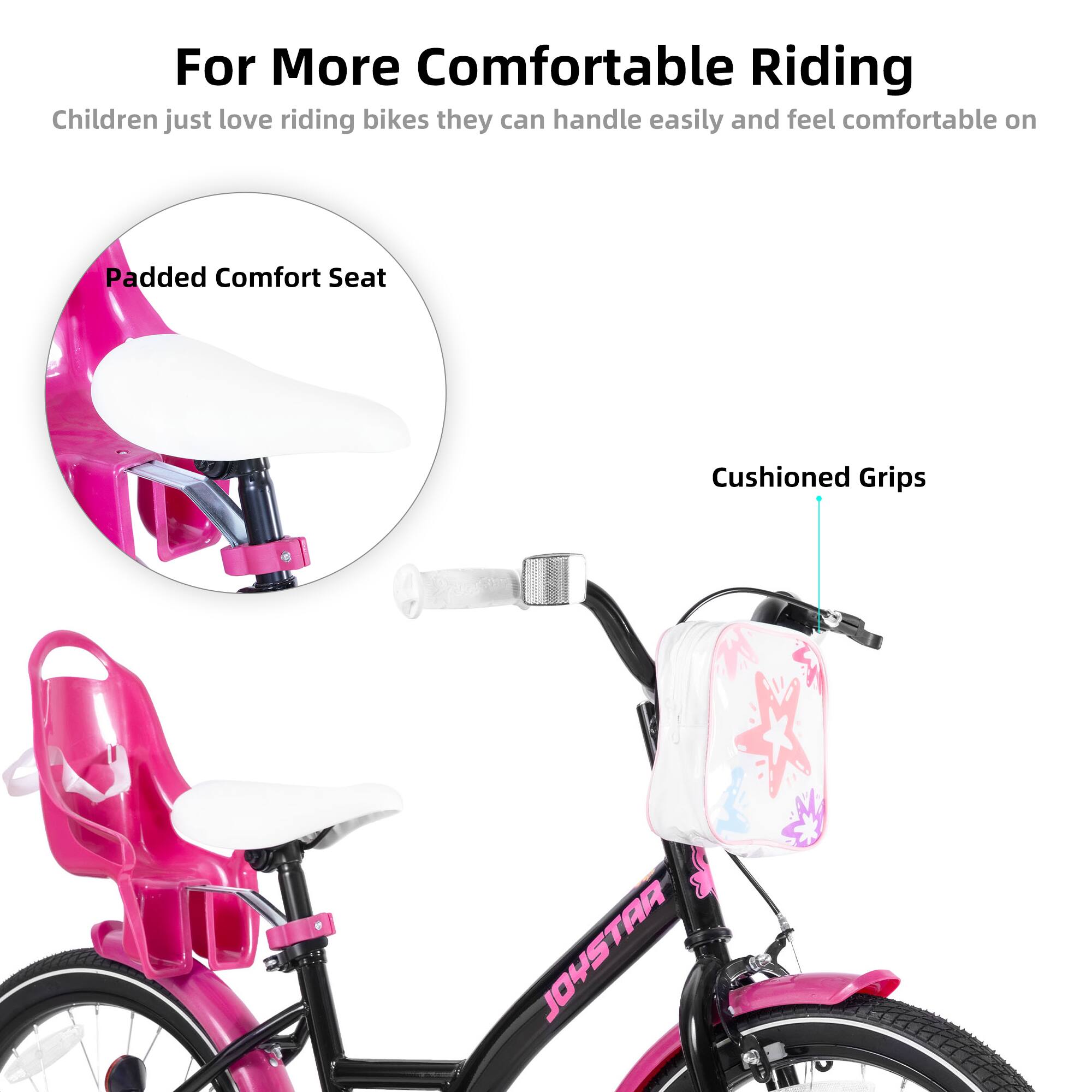 For More Comfortable Riding

Children just love riding bikes they can handle easily and feel comfortable on

Padded Comfort Seat

Cushioned Grips